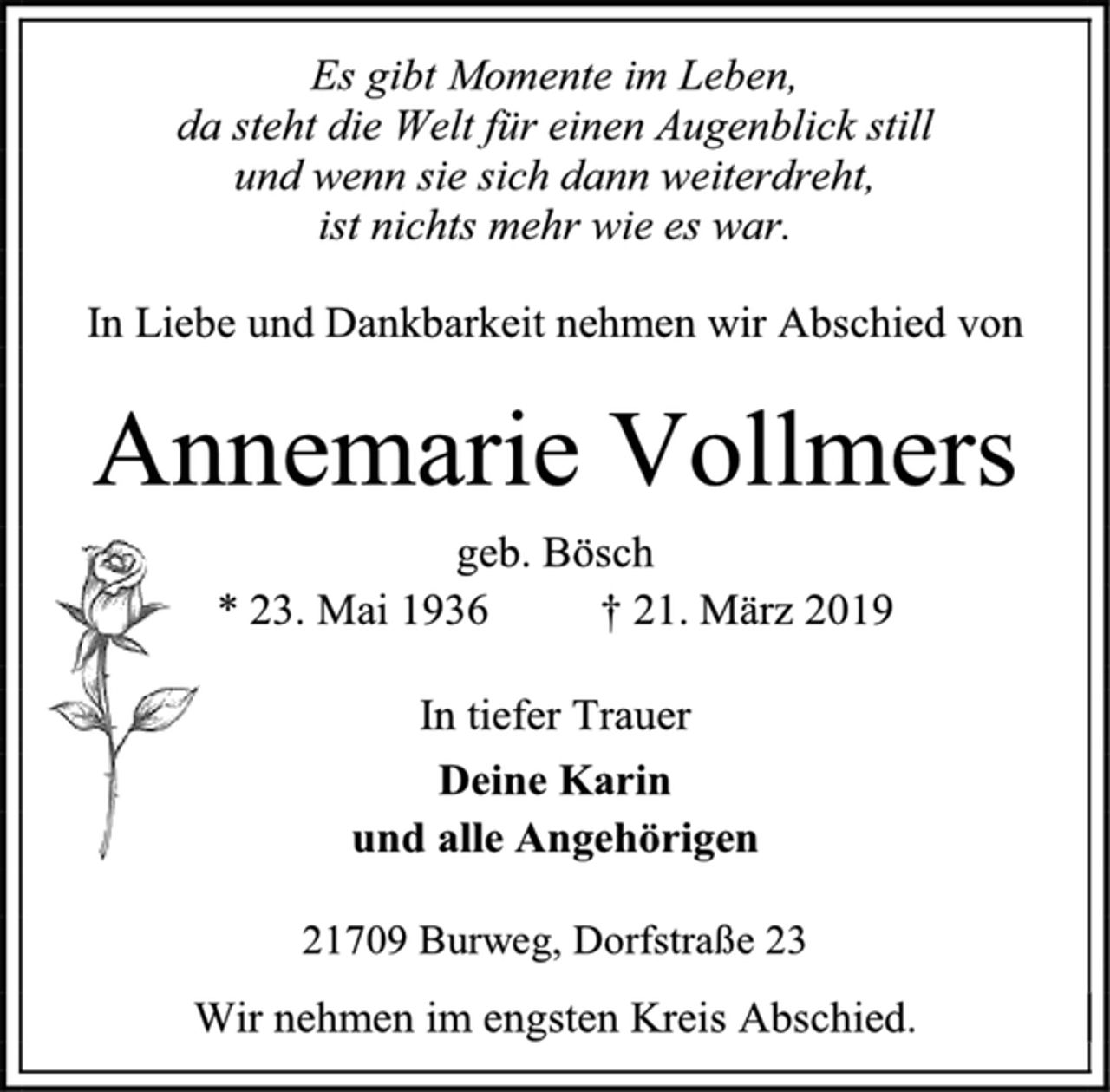 <p>Es gibt Momente im Leben,<br />da steht die Welt für einen Augenblick still<br />und wenn sie sich dann weiterdreht,<br />ist nichts mehr wie es war.<br />In Liebe und Dankbarkeit nehmen wir Abschied von<br />Annemarie Vollmers<br />geb. Bösch<br />* 23. Mai 1936 † 21. März 2019<br />In tiefer Trauer<br />Deine Karin<br />und alle Angehörigen<br />21709 Burweg, Dorfstraße 23<br />Wir nehmen im engsten Kreis Abschied.</p>