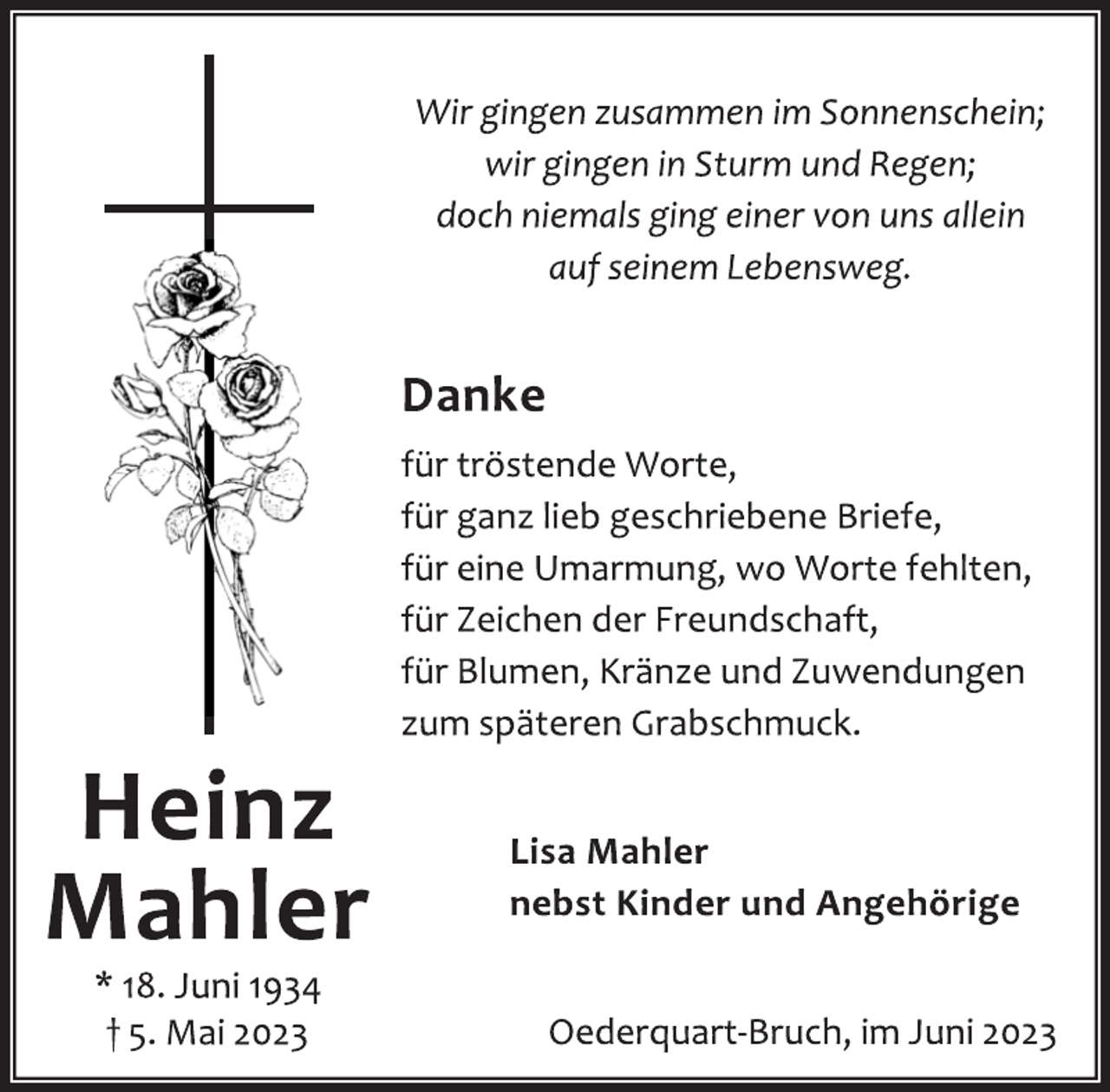 <p>Wir gingen zusammen im Sonnenschein;</p><p>wir gingen in Sturm und Regen;<br />doch niemals ging einer von uns allein</p><p>auf seinem Lebensweg.<br />Danke<br />für tröstende Worte,<br />für ganz lieb geschriebene Briefe,<br />für eine Umarmung, wo Worte fehlten,</p><p>für Zeichen der Freundschaft,<br />für Blumen, Kränze und Zuwendungen</p><p>zum späteren Grabschmuck.<br />Lisa Mahler<br />nebst Kinder und Angehörige<br />Oederquart-Bruch, im Juni 2023<br />Heinz<br />Mahler<br />* 18. Juni 1934<br />† 5. Mai 2023</p>
