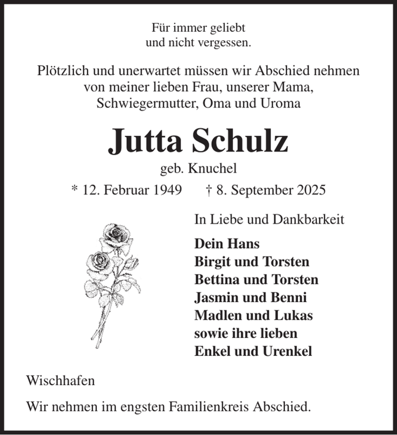 <p>Für immer geliebt<br />und nicht vergessen.<br />Plötzlich und unerwartet müssen wir Abschied nehmen von meiner lieben Frau, unserer Mama,<br />Schwiegermutter, Oma und Uroma<br />Jutta Schulz<br />geb. Knuchel<br />* 12. Februar 1949 † 8. September 2025<br />In Liebe und Dankbarkeit<br />Dein Hans<br />Birgit und Torsten<br />Bettina und Torsten<br />Jasmin und Benni<br />Madlen und Lukas<br />sowie ihre lieben<br />Enkel und Urenkel<br />Wischhafen<br />Wir nehmen im engsten Familienkreis Abschied.</p>