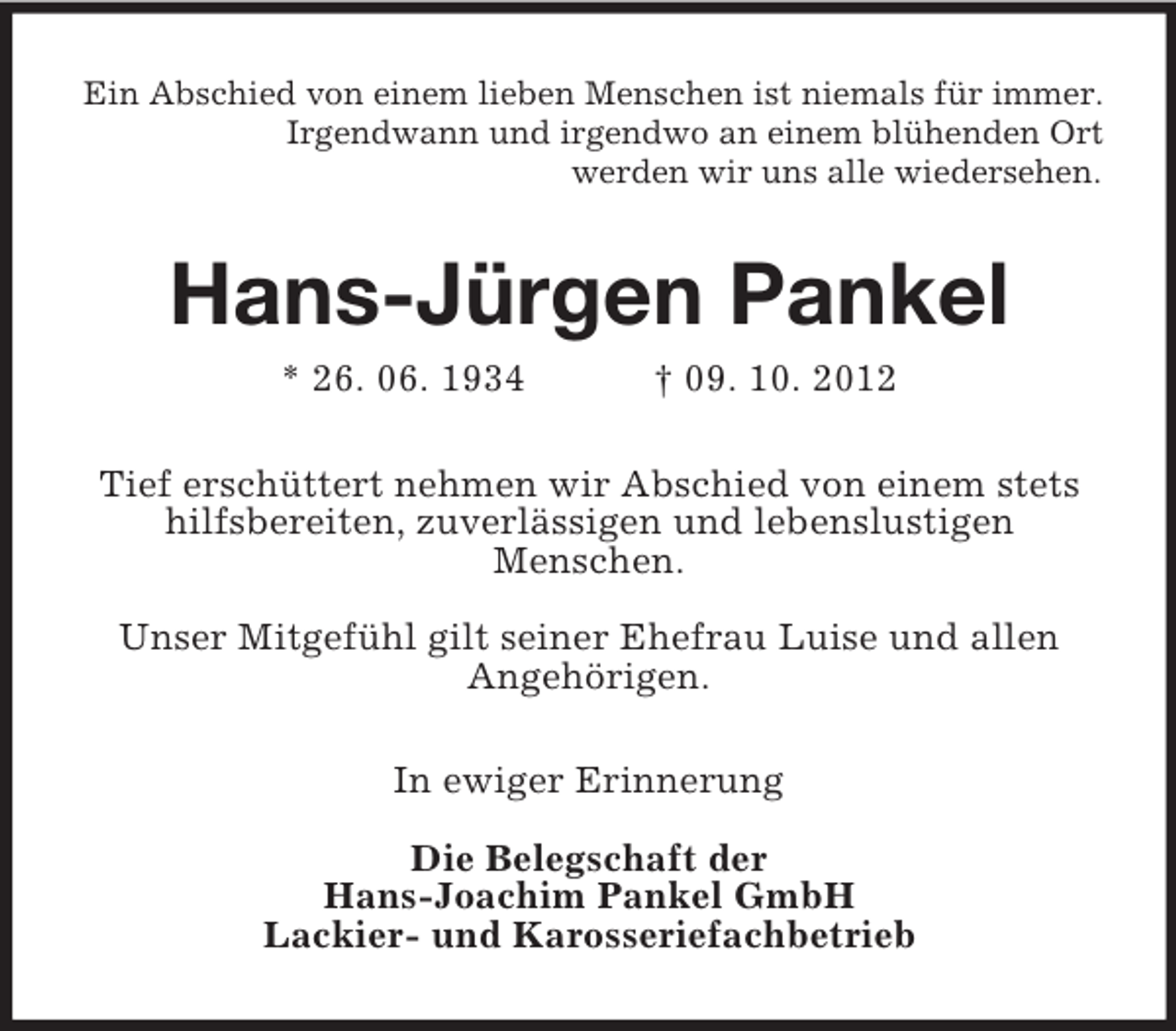 <p>Ein Abschied von einem lieben Menschen ist niemals für immer.<br />Irgendwann und irgendwo an einem blühenden Ort<br />werden wir uns alle wiedersehen.</p><p>Hans-Jürgen Pankel<br />* 26. 06. 1934</p><p>† 09. 10. 2012</p><p>Tief erschüttert nehmen wir Abschied von einem stets<br />hilfsbereiten, zuverlässigen und lebenslustigen<br />Menschen.<br />Unser Mitgefühl gilt seiner Ehefrau Luise und allen<br />Angehörigen.<br />In ewiger Erinnerung<br />Die Belegschaft der<br />Hans-Joachim Pankel GmbH<br />Lackier- und Karosseriefachbetrieb</p>