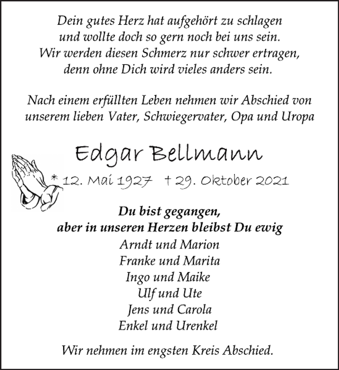<p>Nach einem erfüllten Leben nehmen wir Abschied von<br />unserem lieben Vater, Schwiegervater, Opa und Uropa<br />Du bist gegangen,<br />aber in unseren Herzen bleibst Du ewig<br />Dein gutes Herz hat aufgehört zu schlagen<br />und wollte doch so gern noch bei uns sein.<br />Wir werden diesen Schmerz nur schwer ertragen,<br />denn ohne Dich wird vieles anders sein.<br />* 12. Mai 1927 † 29. Oktober 2021<br />Wir nehmen im engsten Kreis Abschied.<br />Arndt und Marion<br />Franke und Marita<br />Ingo und Maike<br />Ulf und Ute<br />Jens und Carola<br />Enkel und Urenkel</p>
