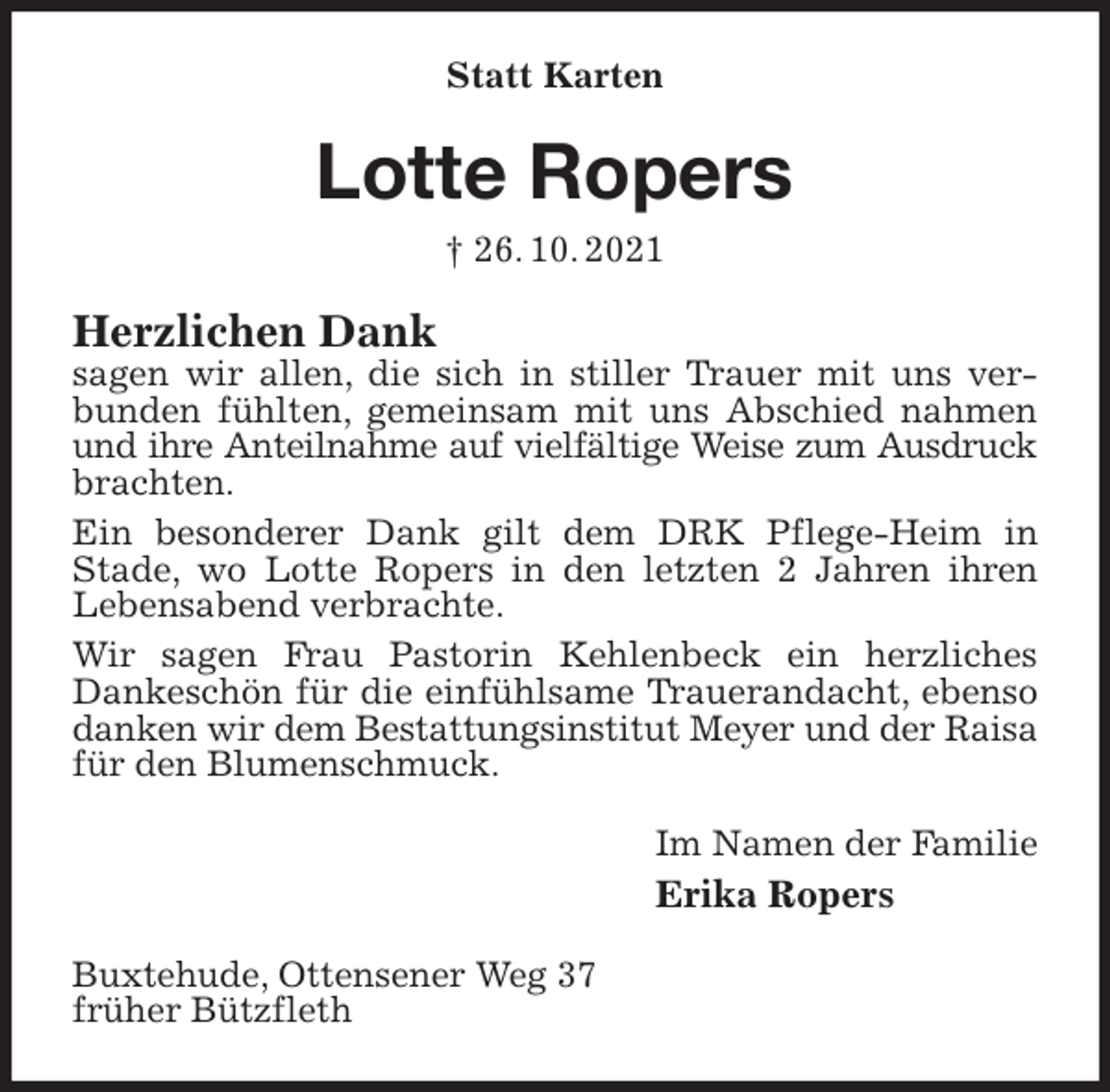 <p>Statt Karten<br />Lotte Ropers<br />† 26. 10. 2021<br />Herzlichen Dank<br />sagen wir allen, die sich in stiller Trauer mit uns verbunden fühlten, gemeinsam mit uns Abschied nahmen und ihre Anteilnahme auf vielfältige Weise zum Ausdruck<br />brachten.<br />Ein besonderer Dank gilt dem DRK Pflege-Heim in<br />Stade, wo Lotte Ropers in den letzten 2 Jahren ihren Lebensabend verbrachte.<br />Wir sagen Frau Pastorin Kehlenbeck ein herzliches Dankeschön für die einfühlsame Trauerandacht, ebenso danken wir dem Bestattungsinstitut Meyer und der Raisa<br />für den Blumenschmuck.<br />Im Namen der Familie<br />Erika Ropers<br />Buxtehude, Ottensener Weg 37<br />früher Bützfleth</p>