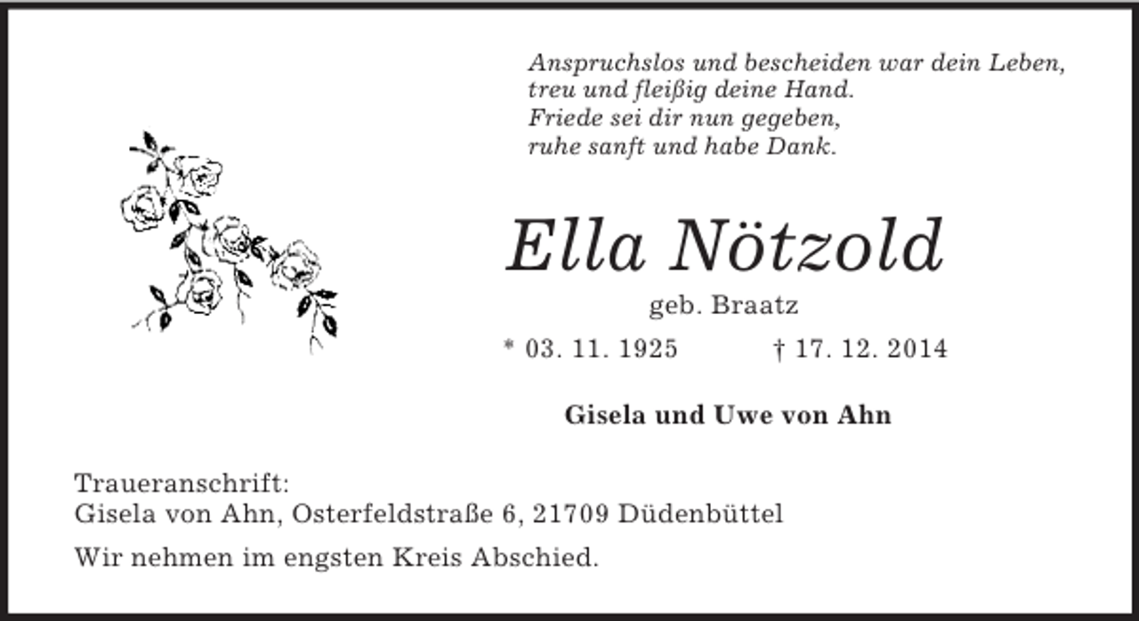 <p>Anspruchslos und bescheiden war dein Leben,<br />treu und fleißig deine Hand.<br />Friede sei dir nun gegeben,<br />ruhe sanft und habe Dank.<br />Ella Nötzold<br />geb. Braatz<br />* 03. 11. 1925 † 17. 12. 2014<br />Gisela und Uwe von Ahn<br />Traueranschrift:<br />Gisela von Ahn, Osterfeldstraße 6, 21709 Düdenbüttel<br />Wir nehmen im engsten Kreis Abschied.</p>