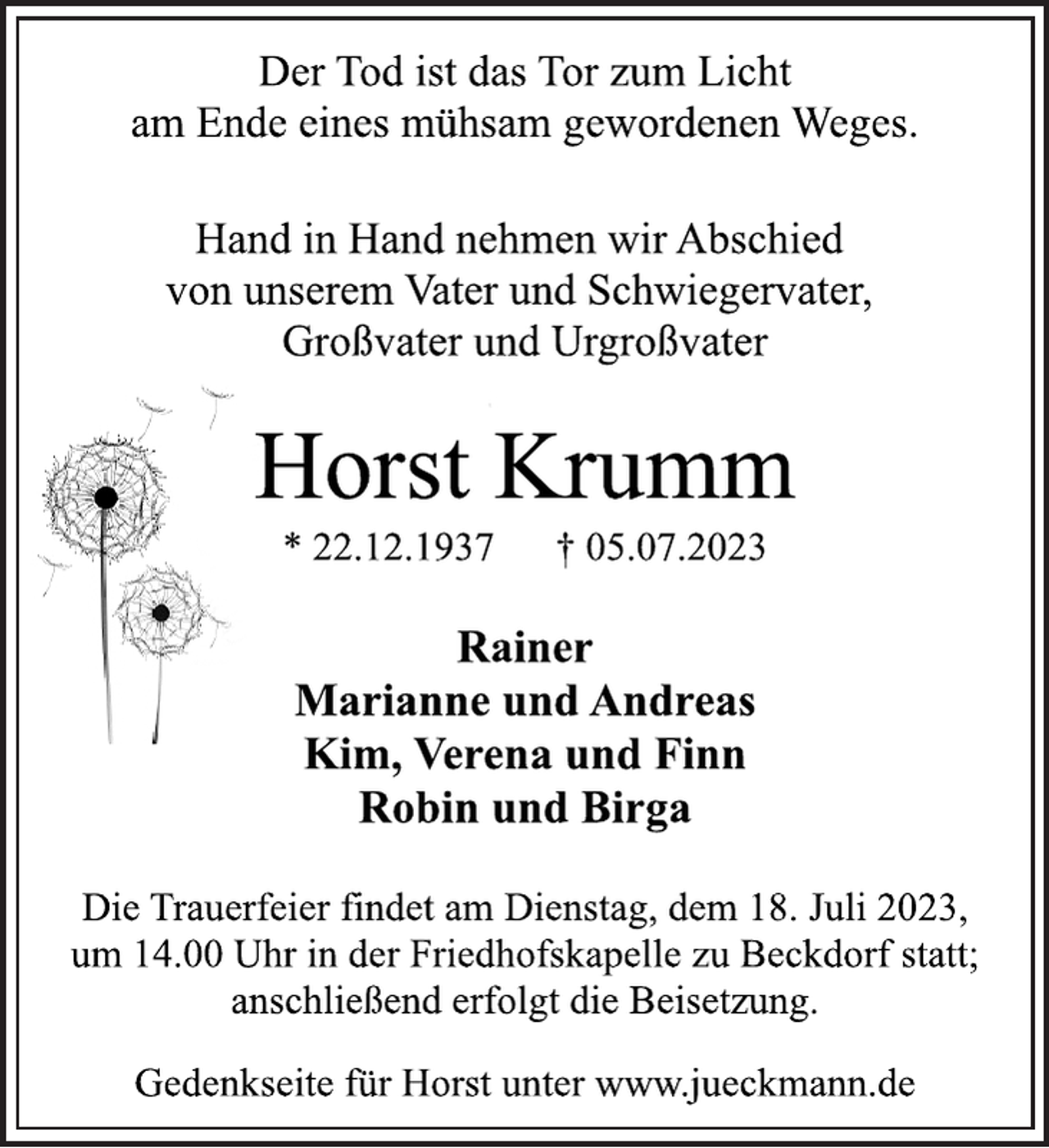 <p>Der Tod ist das Tor zum Licht<br />am Ende eines mühsam gewordenen Weges.<br />Hand in Hand nehmen wir Abschied<br />von unserem Vater und Schwiegervater,<br />Großvater und Urgroßvater<br />Horst Krumm<br />* 22.12.1937 † 05.07.2023<br />Rainer<br />Marianne und Andreas<br />Kim, Verena und Finn<br />Robin und Birga<br />Die Trauerfeier findet am Dienstag, dem 18. Juli 2023,<br />um 14.00 Uhr in der Friedhofskapelle zu Beckdorf statt;<br />anschließend erfolgt die Beisetzung.<br />Gedenkseite für Horst unter www.jueckmann.de</p>