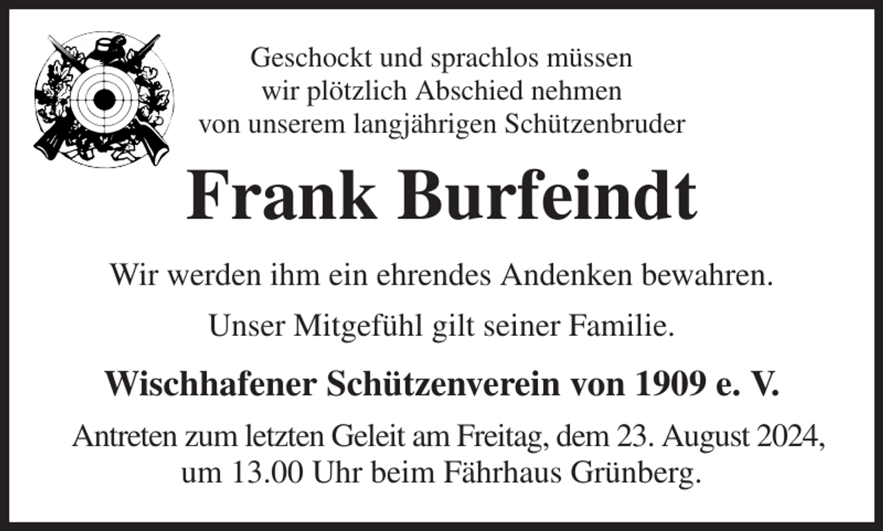 <p>Geschockt und sprachlos müssen<br />wir plötzlich Abschied nehmen<br />von unserem langjährigen Schützenbruder<br />Frank Burfeindt<br />Wir werden ihm ein ehrendes Andenken bewahren.<br />Unser Mitgefühl gilt seiner Familie.<br />Wischhafener Schützenverein von 1909 e. V.<br />Antreten zum letzten Geleit am Freitag, dem 23. August 2024,<br />um 13.00 Uhr beim Fährhaus Grünberg.</p>
