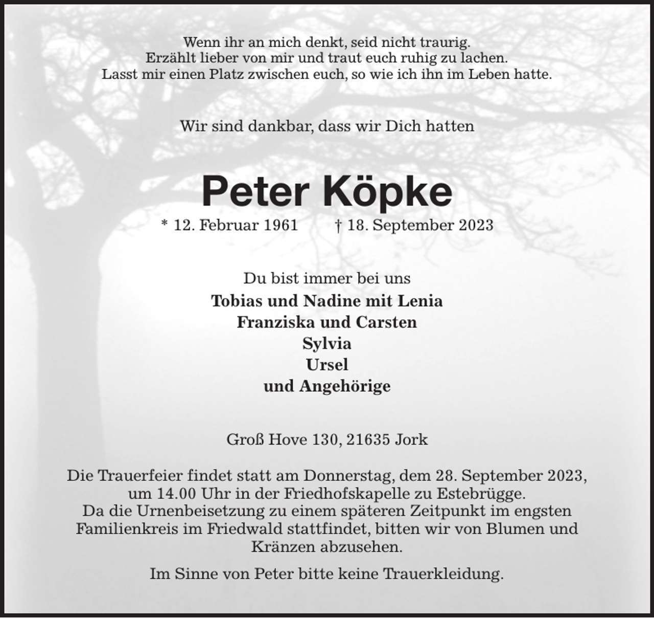 <p>Wenn ihr an mich denkt, seid nicht traurig.<br />Erzählt lieber von mir und traut euch ruhig zu lachen.<br />Lasst mir einen Platz zwischen euch, so wie ich ihn im Leben hatte.<br />Wir sind dankbar, dass wir Dich hatten<br />Peter Köpke<br />* 12. Februar 1961 † 18. September 2023<br />Du bist immer bei uns<br />Tobias und Nadine mit Lenia<br />Franziska und Carsten<br />Sylvia<br />Ursel<br />und Angehörige<br />Groß Hove 130, 21635 Jork</p><p>Die Trauerfeier findet statt am Donnerstag, dem 28. September 2023,<br />um 14.00 Uhr in der Friedhofskapelle zu Estebrügge.<br />Da die Urnenbeisetzung zu einem späteren Zeitpunkt im engsten<br />Familienkreis im Friedwald stattfindet, bitten wir von Blumen und<br />Kränzen abzusehen.<br />Im Sinne von Peter bitte keine Trauerkleidung.</p>