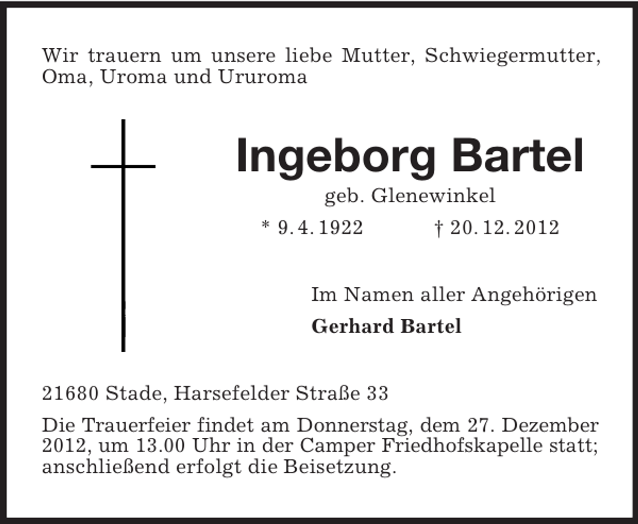<p>Wir trauern um unsere liebe Mutter, Schwiegermutter,<br />Oma, Uroma und Ururoma</p><p>Ingeborg Bartel<br />geb. Glenewinkel<br />* 9. 4. 1922<br />† 20. 12. 2012<br />Im Namen aller Angehörigen<br />Gerhard Bartel<br />21680 Stade, Harsefelder Straße 33<br />Die Trauerfeier findet am Donnerstag, dem 27. Dezember<br />2012, um 13.00 Uhr in der Camper Friedhofskapelle statt;<br />anschließend erfolgt die Beisetzung.</p>