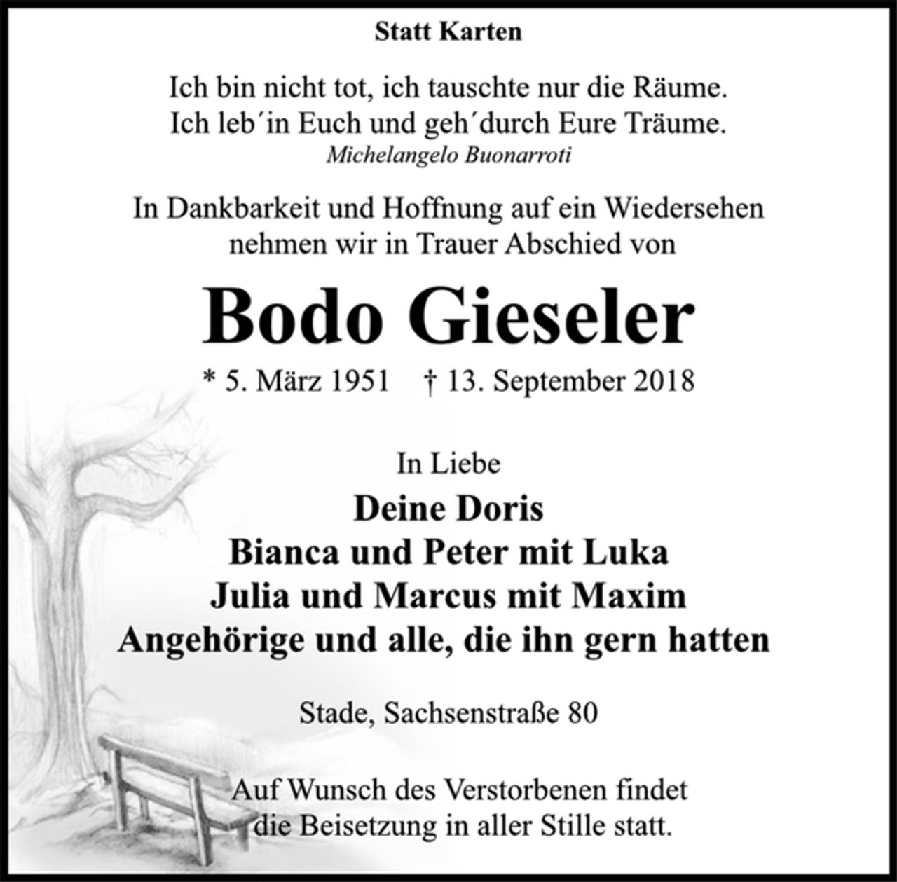 <p>Statt Karten<br />Ich bin nicht tot, ich tauschte nur die Räume.<br />Ich leb´in Euch und geh´durch Eure Träume.<br />Michelangelo Buonarroti<br />In Dankbarkeit und Hoffnung auf ein Wiedersehen<br />nehmen wir in Trauer Abschied von<br />Bodo Gieseler<br />* 5. März 1951 † 13. September 2018<br />In Liebe<br />Deine Doris<br />Bianca und Peter mit Luka<br />Julia und Marcus mit Maxim<br />Angehörige und alle, die ihn gern hatten<br />Stade, Sachsenstraße 80<br />Auf Wunsch des Verstorbenen findet<br />die Beisetzung in aller Stille statt.</p>