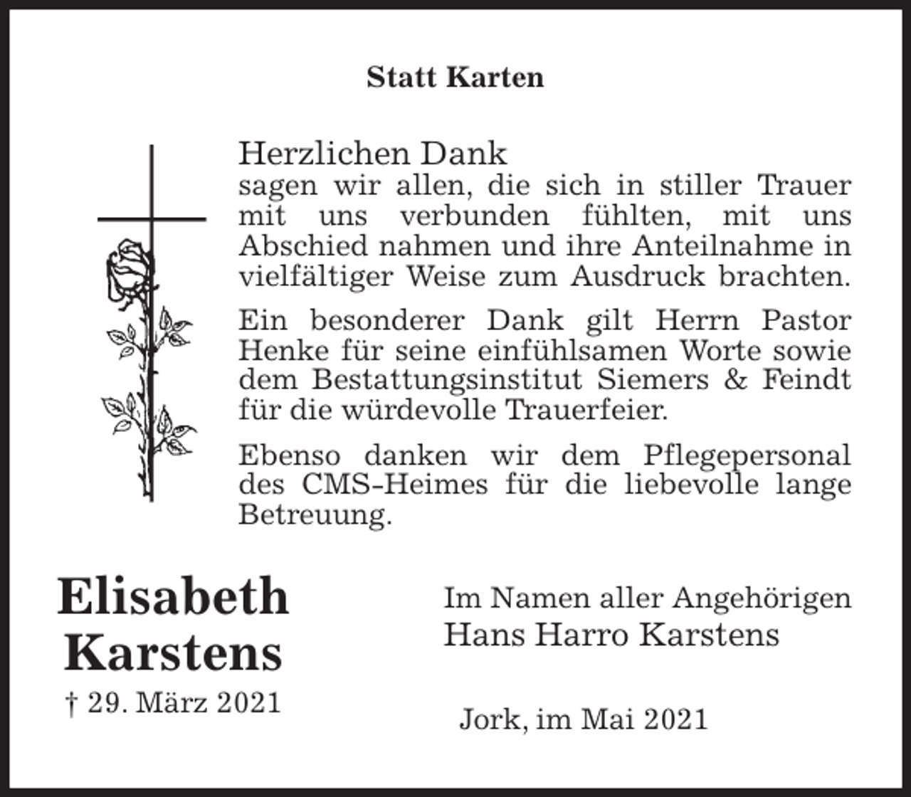 <p>Statt Karten<br />Herzlichen Dank<br />sagen wir allen, die sich in stiller Trauer<br />mit uns verbunden fühlten, mit uns<br />Abschied nahmen und ihre Anteilnahme in<br />vielfältiger Weise zum Ausdruck brachten.<br />Ein besonderer Dank gilt Herrn Pastor<br />Henke für seine einfühlsamen Worte sowie<br />dem Bestattungsinstitut Siemers &amp; Feindt<br />für die würdevolle Trauerfeier.<br />Ebenso danken wir dem Pflegepersonal<br />des CMS-Heimes für die liebevolle lange<br />Betreuung.<br />Im Namen aller Angehörigen<br />Hans Harro Karstens<br />Jork, im Mai 2021<br />Elisabeth<br />Karstens<br />† 29. März 2021</p>
