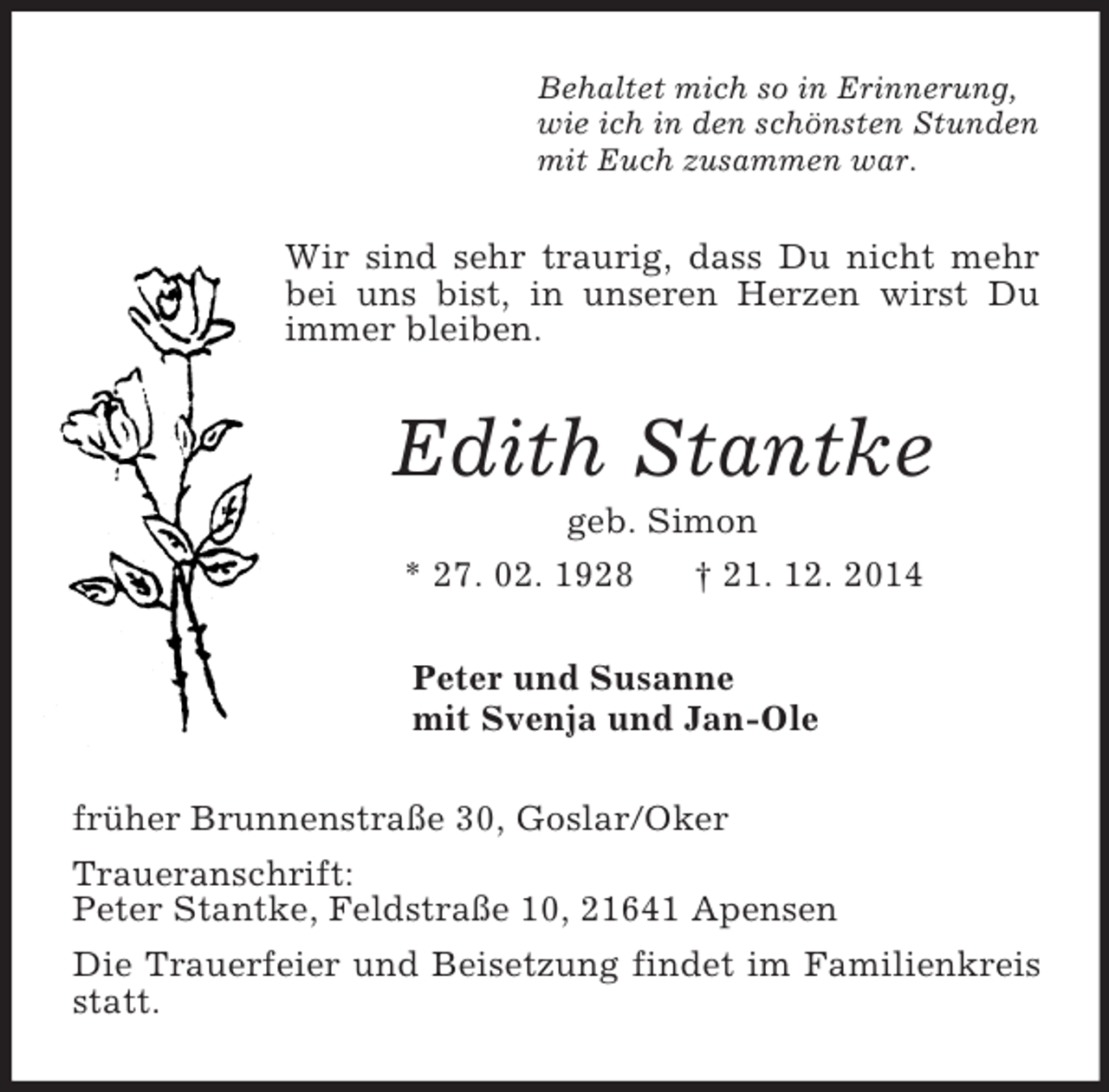 <p>Behaltet mich so in Erinnerung,<br />wie ich in den schönsten Stunden<br />mit Euch zusammen war.<br />Wir sind sehr traurig, dass Du nicht mehr bei uns bist, in unseren Herzen wirst Du immer bleiben.<br />Edith Stantke<br />geb. Simon<br />* 27. 02. 1928 † 21. 12. 2014<br />Peter und Susanne<br />mit Svenja und Jan-Ole<br />früher Brunnenstraße 30, Goslar/Oker<br />Traueranschrift:<br />Peter Stantke, Feldstraße 10, 21641 Apensen<br />Die Trauerfeier und Beisetzung findet im Familienkreis statt.</p>