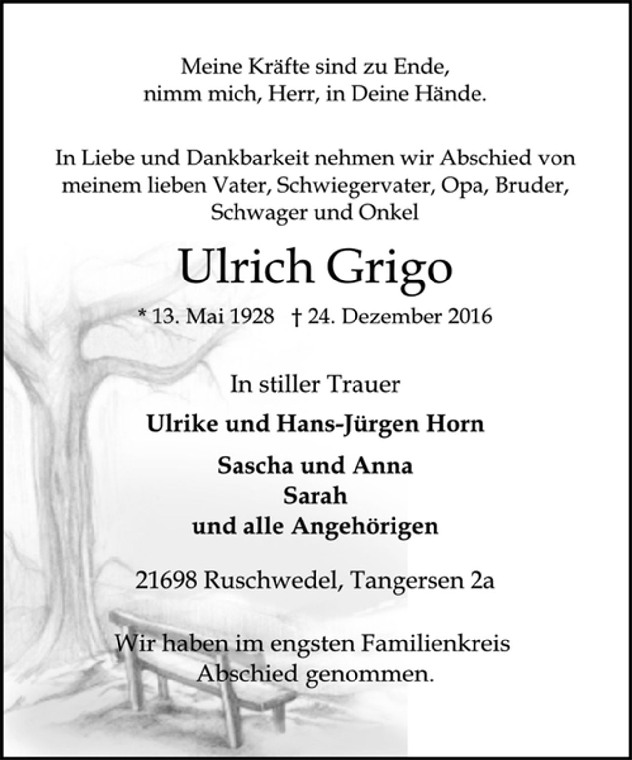 <p>Meine Kräfte sind zu Ende,<br />nimm mich, Herr, in Deine Hände.<br />In Liebe und Dankbarkeit nehmen wir Abschied von<br />meinem lieben Vater, Schwiegervater, Opa, Bruder,<br />Schwager und Onkel<br />Ulrich Grigo<br />* 13. Mai 1928 † 24. Dezember 2016<br />In stiller Trauer<br />Ulrike und Hans-Jürgen Horn<br />Sascha und Anna<br />Sarah<br />und alle Angehörigen<br />21698 Ruschwedel, Tangersen 2a<br />Wir haben im engsten Familienkreis<br />Abschied genommen.</p>