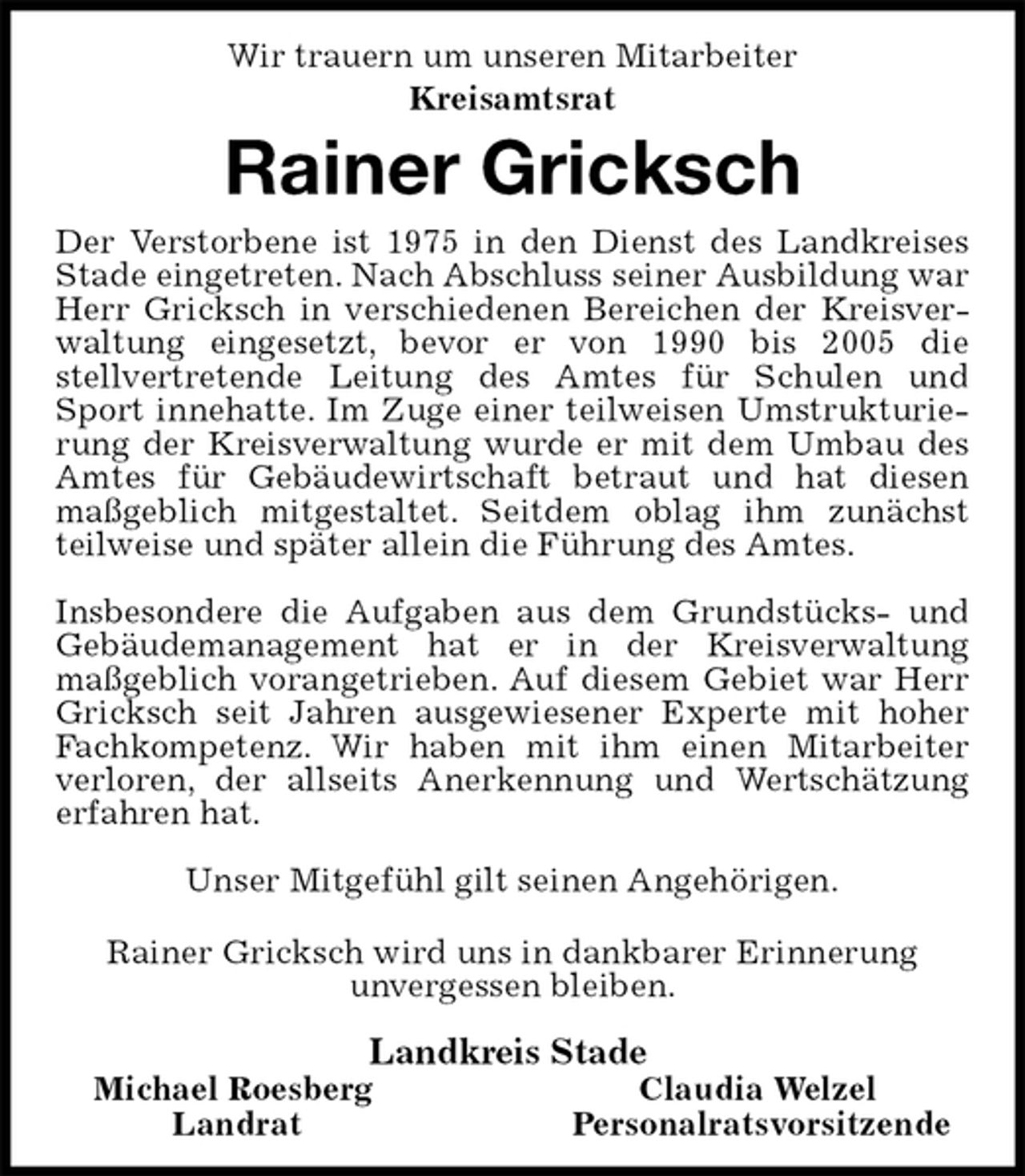 <p>Wir trauern um unseren Mitarbeiter<br />Kreisamtsrat<br />Rainer Gricksch<br />Der Verstorbene ist 1975 in den Dienst des Landkreises Stade eingetreten. Nach Abschluss seiner Ausbildung war Herr Gricksch in verschiedenen Bereichen der Kreisverwaltung eingesetzt, bevor er von 1990 bis 2005 die<br />stellvertretende Leitung des Amtes für Schulen und Sport innehatte. Im Zuge einer teilweisen Umstrukturierung der Kreisverwaltung wurde er mit dem Umbau des Amtes für Gebäudewirtschaft betraut und hat diesen maßgeblich mitgestaltet. Seitdem oblag ihm zunächst teilweise und später allein die Führung des Amtes.</p><p>Insbesondere die Aufgaben aus dem Grundstücks- und Gebäudemanagement hat er in der Kreisverwaltung<br />maßgeblich vorangetrieben. Auf diesem Gebiet war Herr Gricksch seit Jahren ausgewiesener Experte mit hoher Fachkompetenz. Wir haben mit ihm einen Mitarbeiter verloren, der allseits Anerkennung und Wertschätzung erfahren hat.</p><p>Unser Mitgefühl gilt seinen Angehörigen.</p><p>Rainer Gricksch wird uns in dankbarer Erinnerung<br />unvergessen bleiben.</p><p>Landkreis Stade<br />Michael Roesberg Claudia Welzel<br />Landrat Personalratsvorsitzende</p>