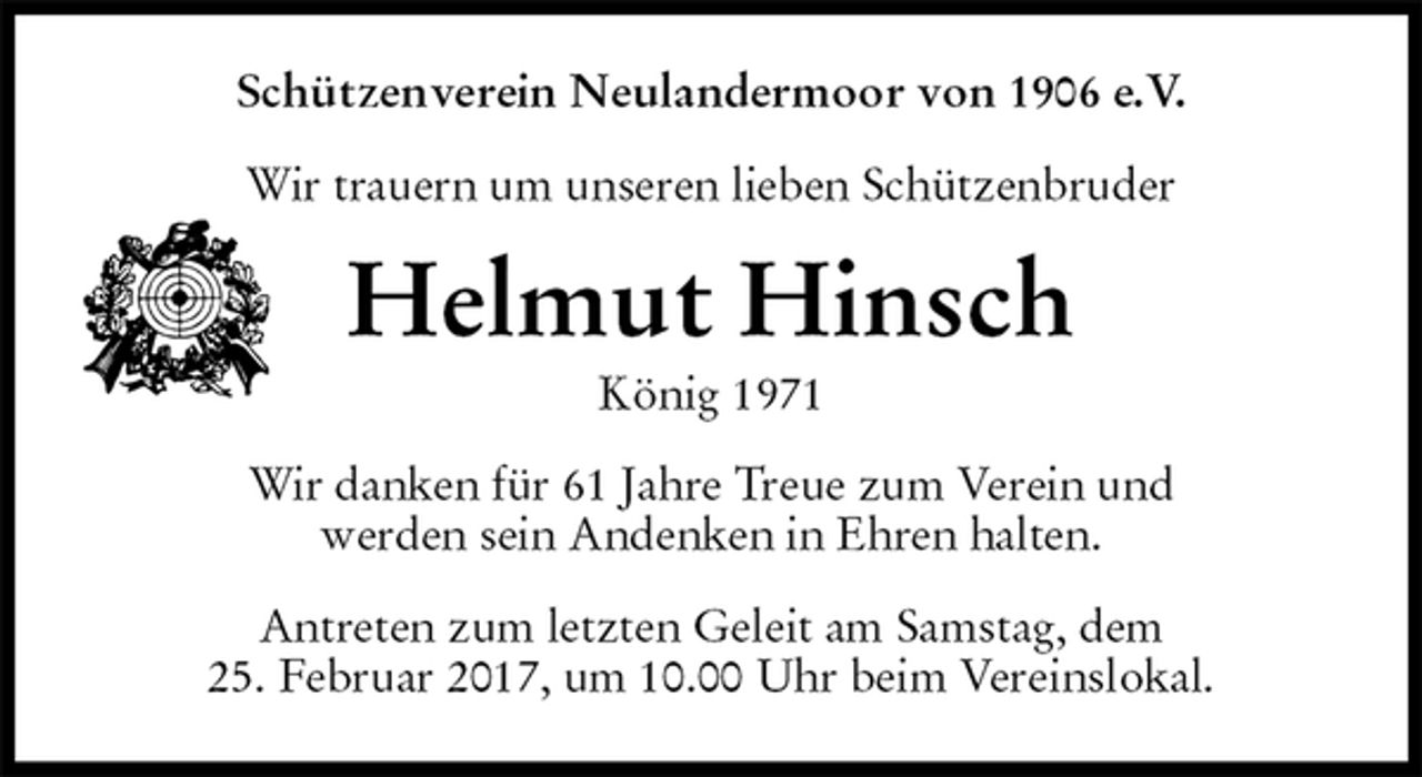 <p>Schützenverein Neulandermoor von 1906 e.V.<br />Wir trauern um unseren lieben Schützenbruder<br />Helmut Hinsch<br />König 1971<br />Wir danken für 61 Jahre Treue zum Verein und<br />werden sein Andenken in Ehren halten.<br />Antreten zum letzten Geleit am Samstag, dem<br />25. Februar 2017, um 10.00 Uhr beim Vereinslokal.</p>