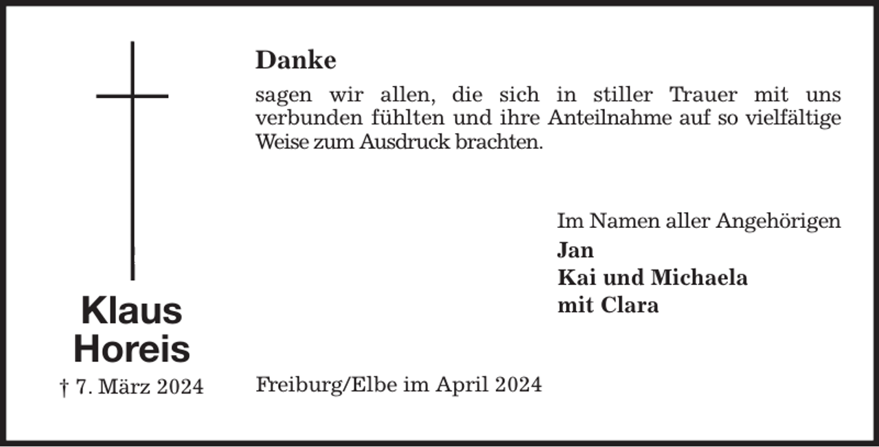 <p>Danke<br />sagen wir allen, die sich in stiller Trauer mit uns<br />verbunden fühlten und ihre Anteilnahme auf so vielfältige<br />Weise zum Ausdruck brachten.<br />Im Namen aller Angehörigen<br />Jan<br />Kai und Michaela<br />mit Clara<br />Freiburg/Elbe im April 2024<br />Klaus<br />Horeis<br />† 7. März 2024</p>