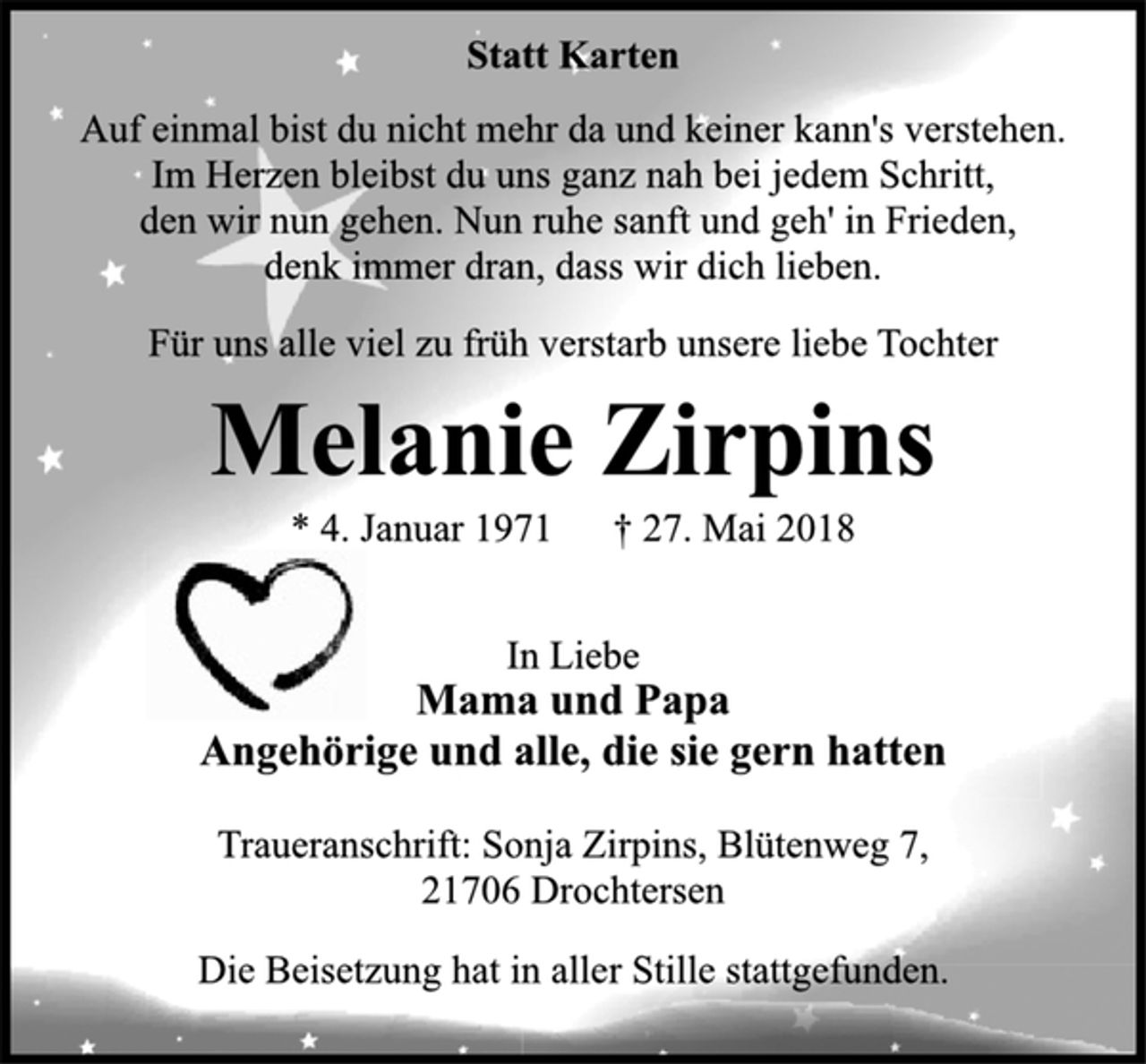 <p>Statt Karten<br />Auf einmal bist du nicht mehr da und keiner kann's verstehen.<br />Im Herzen bleibst du uns ganz nah bei jedem Schritt,<br />den wir nun gehen. Nun ruhe sanft und geh' in Frieden,<br />denk immer dran, dass wir dich lieben.<br />Für uns alle viel zu früh verstarb unsere liebe Tochter<br />Melanie Zirpins<br />* 4. Januar 1971 † 27. Mai 2018<br />In Liebe<br />Mama und Papa<br />Angehörige und alle, die sie gern hatten<br />Traueranschrift: Sonja Zirpins, Blütenweg 7,<br />21706 Drochtersen<br />Die Beisetzung hat in aller Stille stattgefunden.</p>
