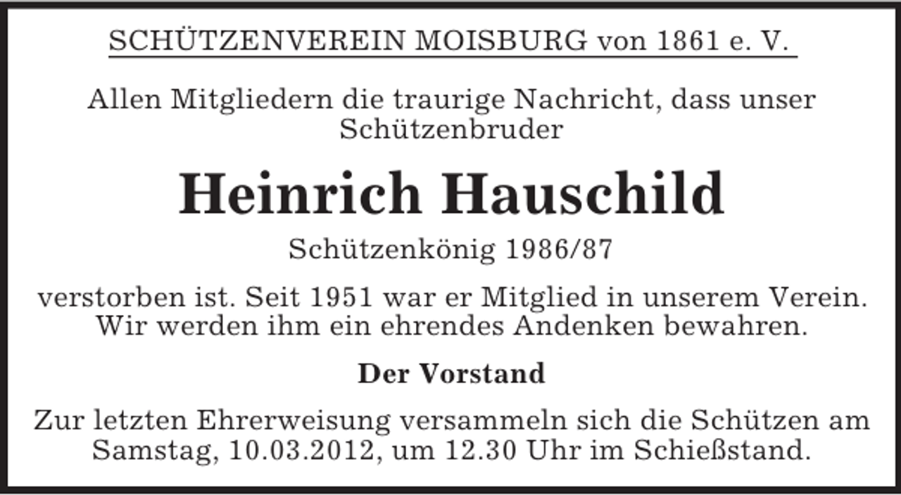 <p>SCHÜTZENVEREIN MOISBURG von 1861 e. V.<br />Allen Mitgliedern die traurige Nachricht, dass unser<br />Schützenbruder</p><p>Heinrich Hauschild<br />Schützenkönig 1986/87<br />verstorben ist. Seit 1951 war er Mitglied in unserem Verein.<br />Wir werden ihm ein ehrendes Andenken bewahren.<br />Der Vorstand<br />Zur letzten Ehrerweisung versammeln sich die Schützen am<br />Samstag, 10.03.2012, um 12.30 Uhr im Schießstand.</p>