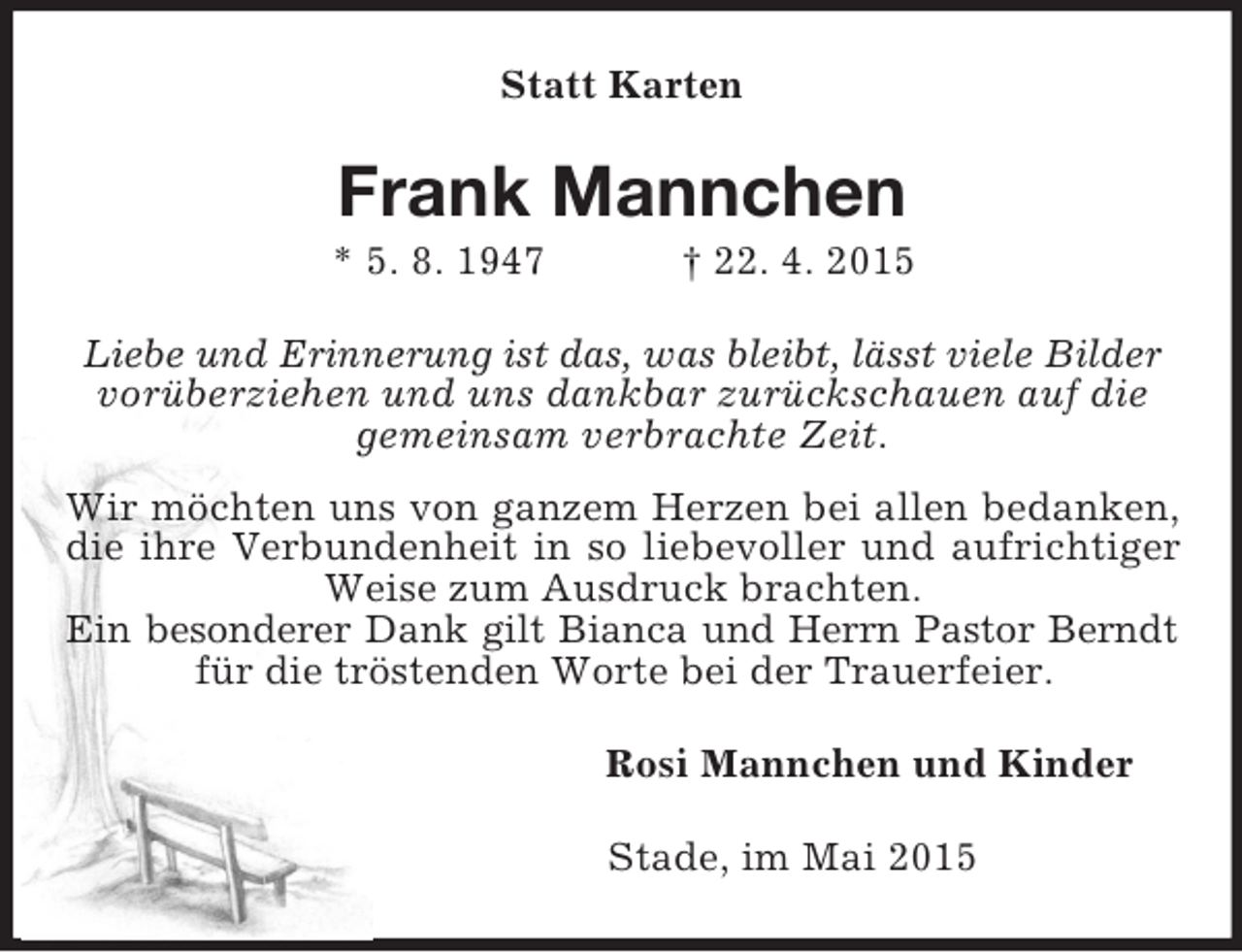 <p>Statt Karten<br />Frank Mannchen<br />* 5. 8. 1947 † 22. 4. 2015<br />Liebe und Erinnerung ist das, was bleibt, lässt viele Bilder<br />vorüberziehen und uns dankbar zurückschauen auf die<br />gemeinsam verbrachte Zeit.<br />Wir möchten uns von ganzem Herzen bei allen bedanken, die ihre Verbundenheit in so liebevoller und aufrichtiger Weise zum Ausdruck brachten.<br />Ein besonderer Dank gilt Bianca und Herrn Pastor Berndt<br />für die tröstenden Worte bei der Trauerfeier.<br />Rosi Mannchen und Kinder<br />Stade, im Mai 2015</p>