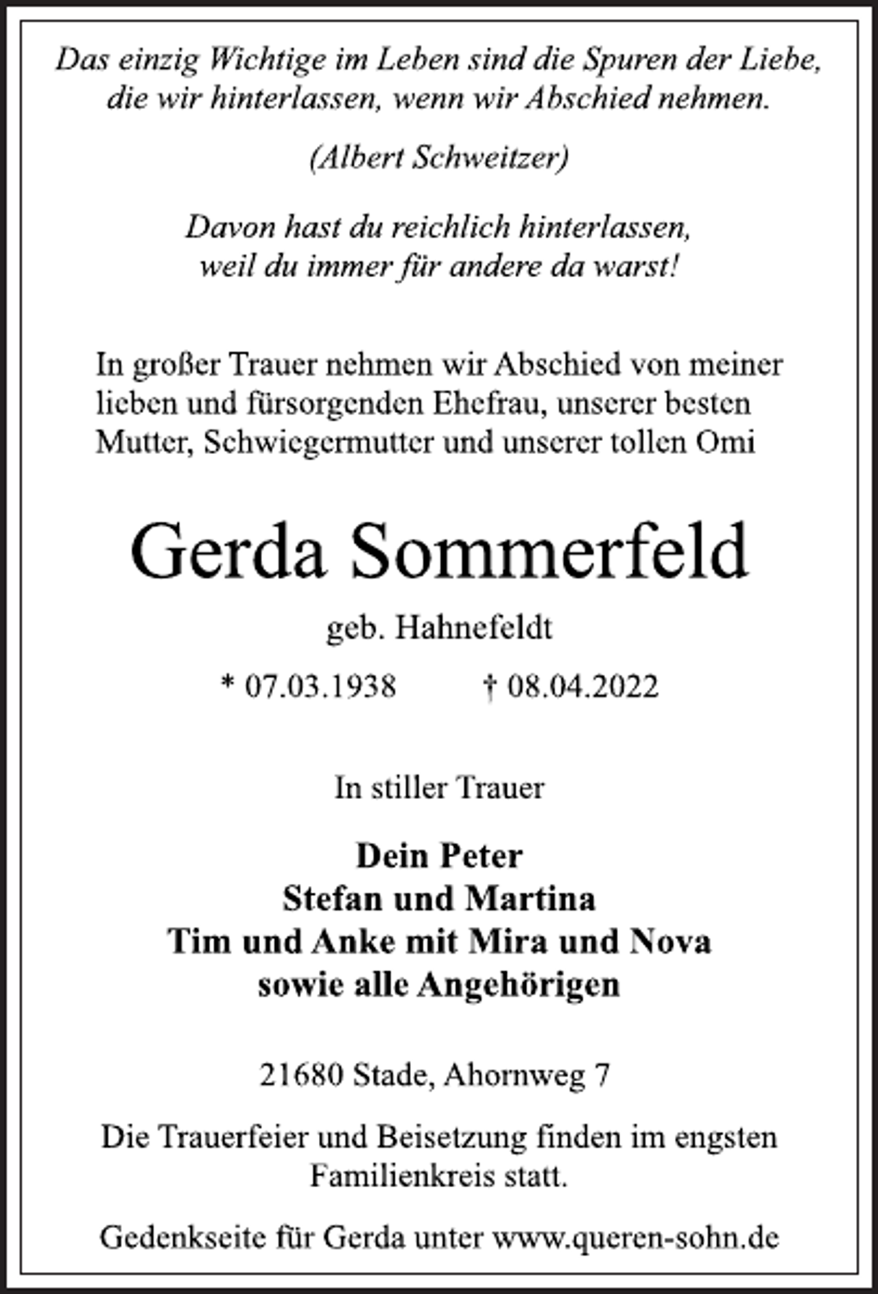 <p>Das einzig Wichtige im Leben sind die Spuren der Liebe,<br />die wir hinterlassen, wenn wir Abschied nehmen.</p>
<p>(Albert Schweitzer)</p>
<p>Davon hast du reichlich hinterlassen,<br />weil du immer für andere da warst!<br />In großer Trauer nehmen wir Abschied von meiner<br />lieben und fürsorgenden Ehefrau, unserer besten<br />Mutter, Schwiegermutter und unserer tollen Omi<br />Gerda Sommerfeld<br />geb. Hahnefeldt<br />* 07.03.1938 † 08.04.2022<br />In stiller Trauer<br />Dein Peter<br />Stefan und Martina<br />Tim und Anke mit Mira und Nova<br />sowie alle Angehörigen<br />21680 Stade, Ahornweg 7<br />Die Trauerfeier und Beisetzung finden im engsten<br />Familienkreis statt.<br />Gedenkseite für Gerda unter www.queren-sohn.de</p>