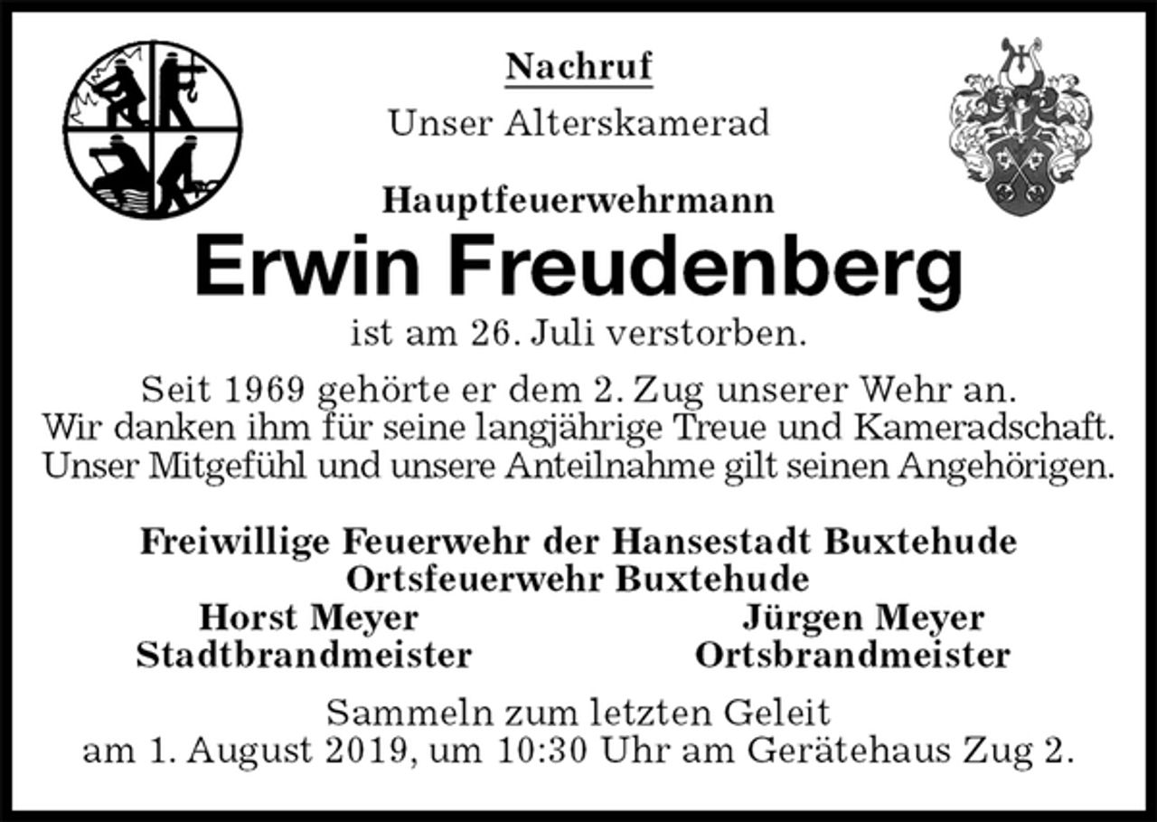 <p>Nachruf<br />Unser Alterskamerad<br />Hauptfeuerwehrmann<br />Erwin Freudenberg<br />ist am 26. Juli verstorben.<br />Seit 1969 gehörte er dem 2. Zug unserer Wehr an.<br />Wir danken ihm für seine langjährige Treue und Kameradschaft.<br />Unser Mitgefühl und unsere Anteilnahme gilt seinen Angehörigen.<br />Freiwillige Feuerwehr der Hansestadt Buxtehude<br />Ortsfeuerwehr Buxtehude<br />Horst Meyer Jürgen Meyer<br />Stadtbrandmeister Ortsbrandmeister<br />Sammeln zum letzten Geleit<br />am 1. August 2019, um 10:30 Uhr am Gerätehaus Zug 2.</p>