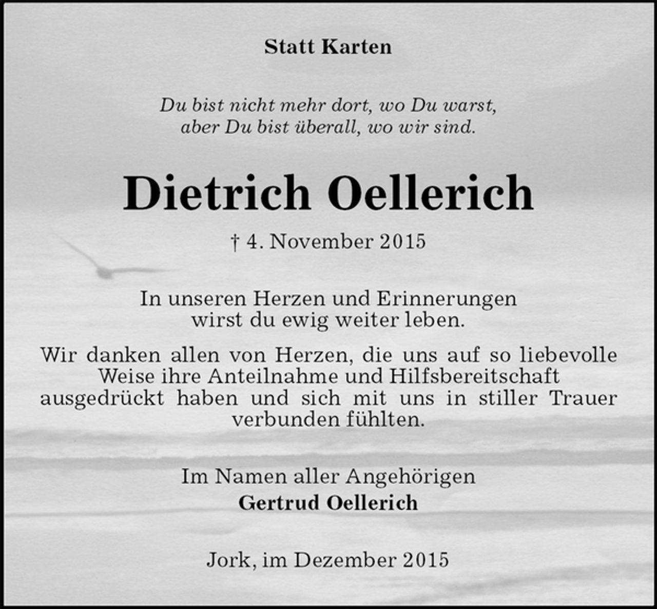 <p>Statt Karten<br />Du bist nicht mehr dort, wo Du warst,<br />aber Du bist überall, wo wir sind.<br />Dietrich Oellerich<br />4. November 2015<br />In unseren Herzen und Erinnerungen<br />wirst du ewig weiter leben.<br />Wir danken allen von Herzen, die uns auf so liebevolle Weise ihre Anteilnahme und Hilfsbereitschaft<br />ausgedrückt haben und sich mit uns in stiller Trauer verbunden fühlten.<br />Im Namen aller Angehörigen<br />Gertrud Oellerich<br />Jork, im Dezember 2015</p>