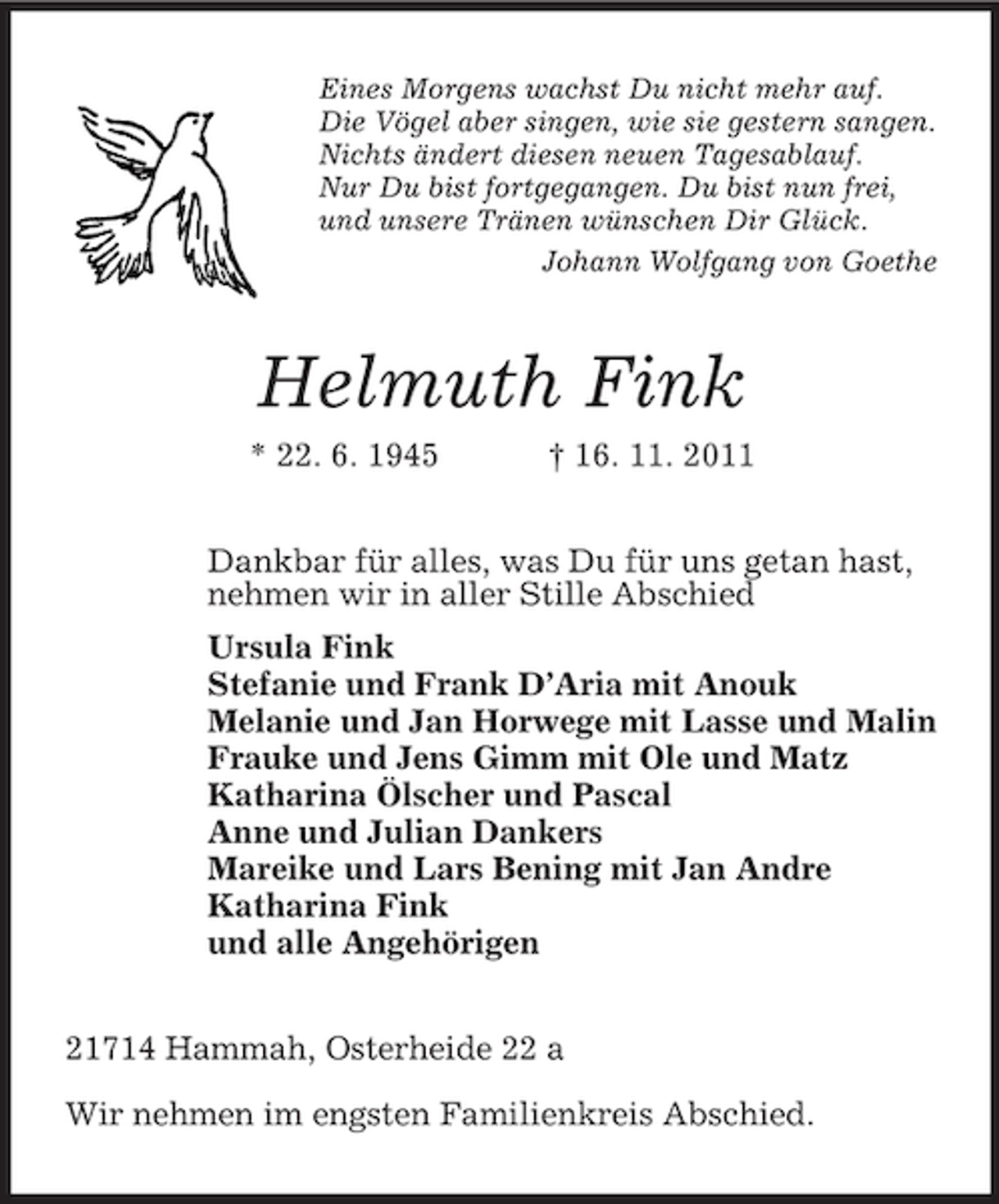 <p>Eines Morgens wachst Du nicht mehr auf.<br />Die Vögel aber singen, wie sie gestern sangen.<br />Nichts ändert diesen neuen Tagesablauf.<br />Nur Du bist fortgegangen. Du bist nun frei,<br />und unsere Tränen wünschen Dir Glück.<br />Johann Wolfgang von Goethe</p><p>Helmuth Fink<br />* 22. 6. 1945</p><p>† 16. 11. 2011</p><p>Dankbar für alles, was Du für uns getan hast,<br />nehmen wir in aller Stille Abschied<br />Ursula Fink<br />Stefanie und Frank D’Aria mit Anouk<br />Melanie und Jan Horwege mit Lasse und Malin<br />Frauke und Jens Gimm mit Ole und Matz<br />Katharina Ölscher und Pascal<br />Anne und Julian Dankers<br />Mareike und Lars Bening mit Jan Andre<br />Katharina Fink<br />und alle Angehörigen<br />21714 Hammah, Osterheide 22 a<br />Wir nehmen im engsten Familienkreis Abschied.</p>