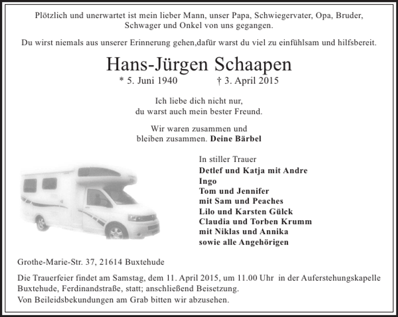 <p>Plötzlich und unerwartet ist mein lieber Mann, unser Papa, Schwiegervater, Opa, Bruder,<br />Schwager und Onkel von uns gegangen.<br />Du wirst niemals aus unserer Erinnerung gehen,dafür warst du viel zu einfühlsam und hilfsbereit.</p><p>Hans-Jürgen Schaapen<br />* 5. Juni 1940</p><p>† 3. April 2015</p><p>Ich liebe dich nicht nur,<br />du warst auch mein bester Freund.<br />Wir waren zusammen und<br />bleiben zusammen. Deine Bärbel<br />In stiller Trauer<br />Detlef und Katja mit Andre<br />Ingo<br />Tom und Jennifer<br />mit Sam und Peaches<br />Lilo und Karsten Gülck<br />Claudia und Torben Krumm<br />mit Niklas und Annika<br />sowie alle Angehörigen<br />Grothe-Marie-Str. 37, 21614 Buxtehude<br />Die Trauerfeier findet am Samstag, dem 11. April 2015, um 11.00 Uhr in der Auferstehungskapelle<br />Buxtehude, Ferdinandstraße, statt; anschließend Beisetzung.<br />Von Beileidsbekundungen am Grab bitten wir abzusehen.</p>