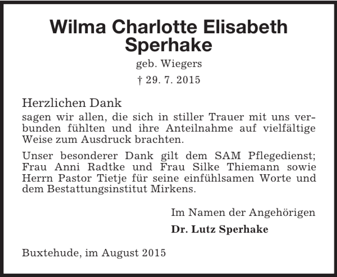 <p>Wilma Charlotte Elisabeth Sperhake<br />geb. Wiegers<br />† 29. 7. 2015<br />Herzlichen Dank<br />sagen wir allen, die sich in stiller Trauer mit uns verbunden fühlten und ihre Anteilnahme auf vielfältige Weise zum Ausdruck brachten.<br />Unser besonderer Dank gilt dem SAM Pflegedienst; Frau Anni Radtke und Frau Silke Thiemann sowie Herrn Pastor Tietje für seine einfühlsamen Worte und dem Bestattungsinstitut Mirkens.<br />Im Namen der Angehörigen<br />Dr. Lutz Sperhake<br />Buxtehude, im August 2015</p>