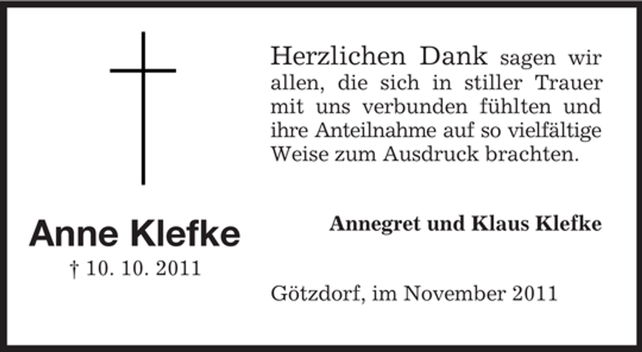 <p>Herzlichen Dank</p><p>sagen wir<br />allen, die sich in stiller Trauer<br />mit uns verbunden fühlten und<br />ihre Anteilnahme auf so vielfältige<br />Weise zum Ausdruck brachten.</p><p>Anne Klefke</p><p>Annegret und Klaus Klefke</p><p>† 10. 10. 2011<br />Götzdorf, im November 2011</p>