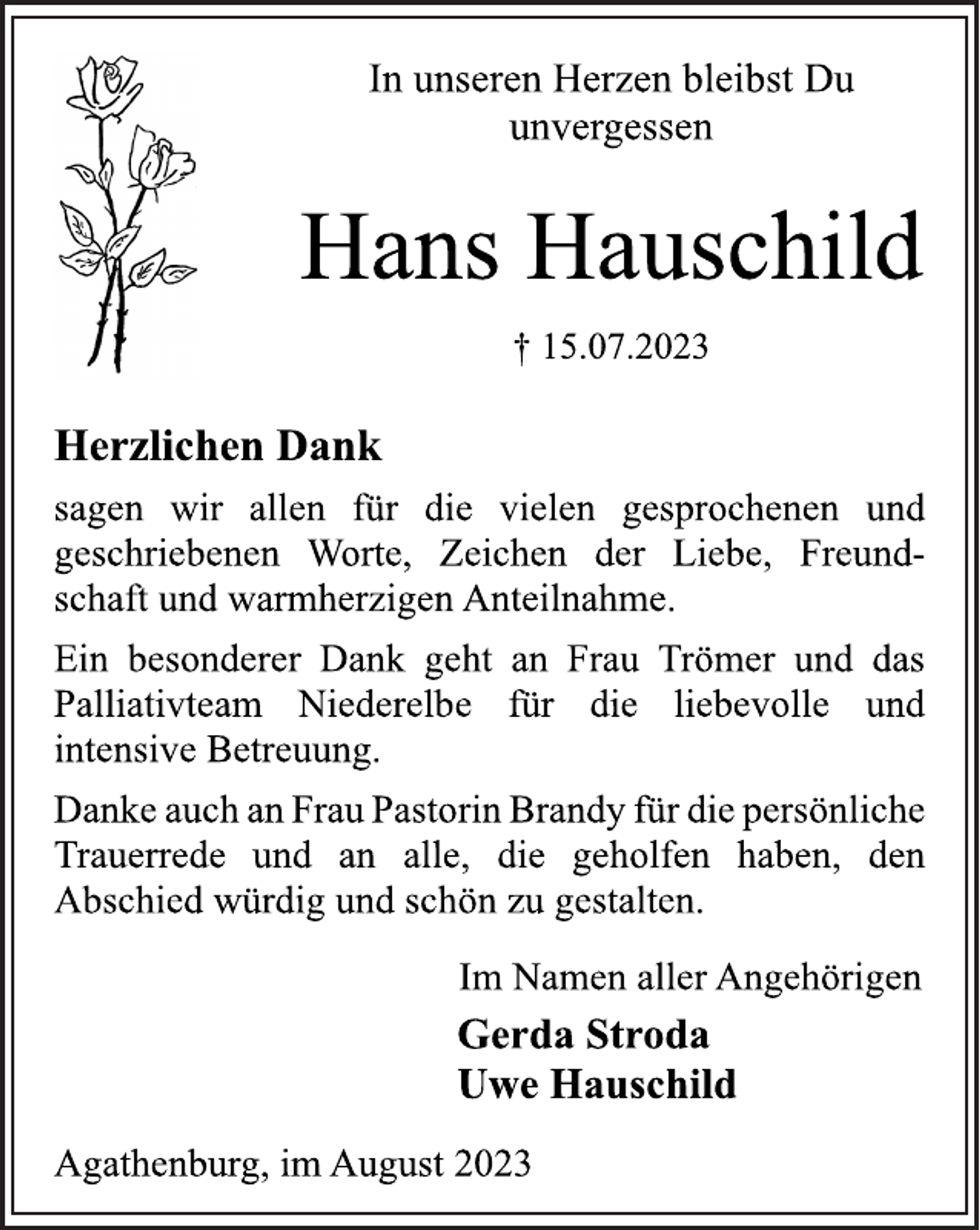 <p>In unseren Herzen bleibst Du<br />unvergessen<br />Hans Hauschild<br />† 15.07.2023<br />Herzlichen Dank<br />sagen wir allen für die vielen gesprochenen und<br />geschriebenen Worte, Zeichen der Liebe, Freund-<br />schaft und warmherzigen Anteilnahme.<br />Ein besonderer Dank geht an Frau Trömer und das<br />Palliativteam Niederelbe für die liebevolle und<br />intensive Betreuung.<br />Danke auch an Frau Pastorin Brandy für die persönliche<br />Trauerrede und an alle, die geholfen haben, den<br />Abschied würdig und schön zu gestalten.<br />Im Namen aller Angehörigen<br />Gerda Stroda<br />Uwe Hauschild<br />Agathenburg, im August 2023</p>