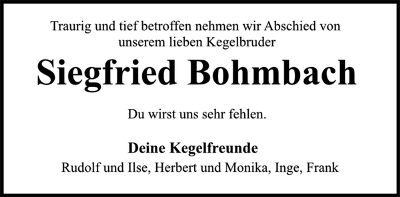 <p>Traurig und tief betroffen nehmen wir Abschied von<br />unserem lieben Kegelbruder<br />Siegfried Bohmbach<br />Du wirst uns sehr fehlen.<br />Deine Kegelfreunde<br />Rudolf und Ilse, Herbert und Monika, Inge, Frank</p>