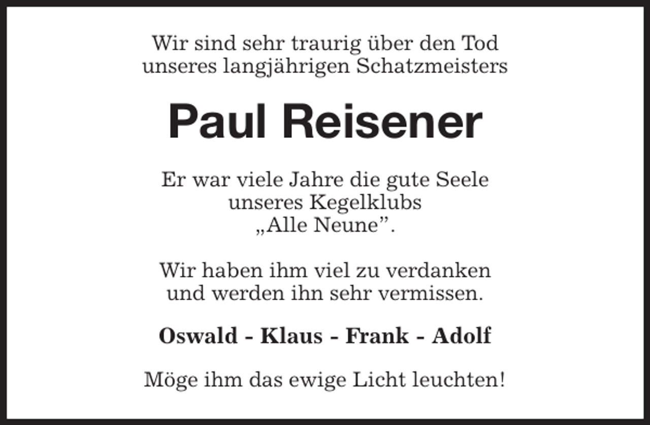 <p>Wir sind sehr traurig über den Tod<br />unseres langjährigen Schatzmeisters<br />Paul Reisener<br />Er war viele Jahre die gute Seele<br />unseres Kegelklubs<br />„Alle Neune”.</p>
<p>Wir haben ihm viel zu verdanken<br />und werden ihn sehr vermissen.<br />Oswald - Klaus - Frank - Adolf<br />Möge ihm das ewige Licht leuchten!</p>