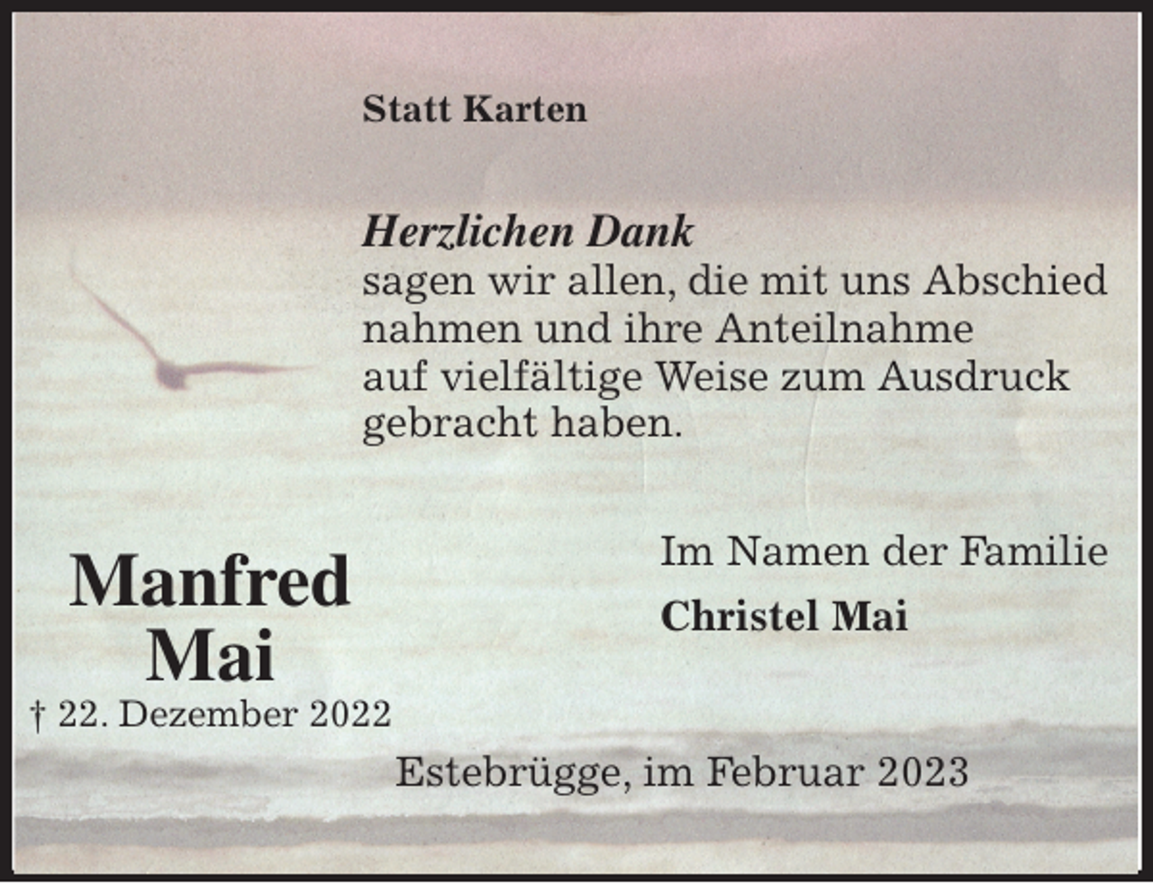 <p>Statt Karten<br />Herzlichen Dank<br />sagen wir allen, die mit uns Abschied<br />nahmen und ihre Anteilnahme<br />auf vielfältige Weise zum Ausdruck<br />gebracht haben.<br />Im Namen der Familie<br />Christel Mai<br />Estebrügge, im Februar 2023<br />Manfred<br />Mai<br />† 22. Dezember 2022</p>