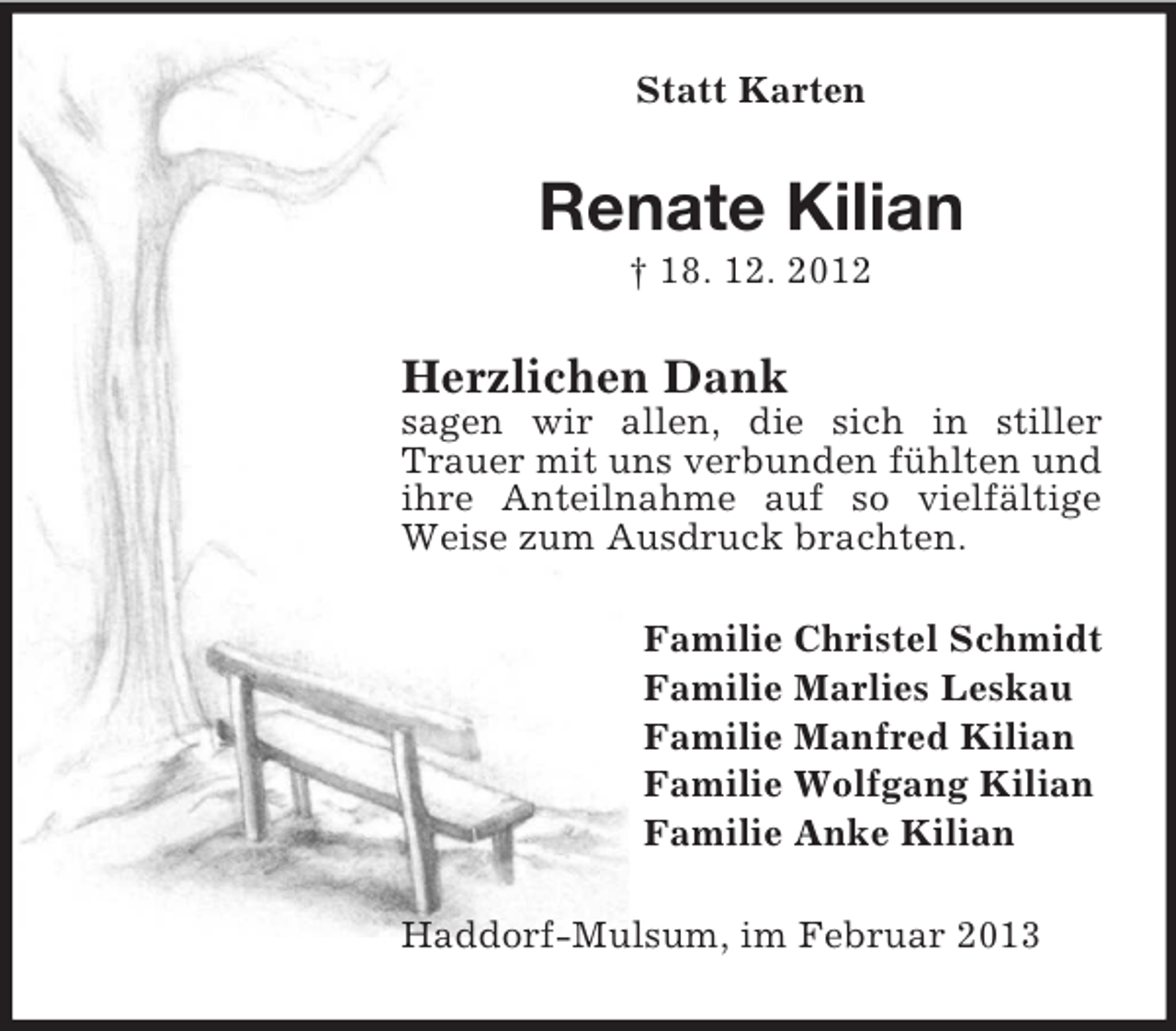 <p>Statt Karten</p><p>Renate Kilian<br />† 18. 12. 2012</p><p>Herzlichen Dank<br />sagen wir allen, die sich in stiller<br />Trauer mit uns verbunden fühlten und<br />ihre Anteilnahme auf so vielfältige<br />Weise zum Ausdruck brachten.<br />Familie Christel Schmidt<br />Familie Marlies Leskau<br />Familie Manfred Kilian<br />Familie Wolfgang Kilian<br />Familie Anke Kilian<br />Haddorf-Mulsum, im Februar 2013</p>