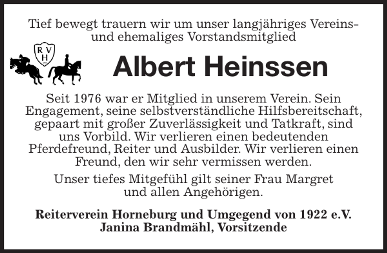 <p>Tief bewegt trauern wir um unser langjähriges Vereins- und ehemaliges Vorstandsmitglied<br />Albert Heinssen<br />Seit 1976 war er Mitglied in unserem Verein. Sein<br />Engagement, seine selbstverständliche Hilfsbereitschaft, gepaart mit großer Zuverlässigkeit und Tatkraft, sind uns Vorbild. Wir verlieren einen bedeutenden<br />Pferdefreund, Reiter und Ausbilder. Wir verlieren einen Freund, den wir sehr vermissen werden.<br />Unser tiefes Mitgefühl gilt seiner Frau Margret<br />und allen Angehörigen.<br />Reiterverein Horneburg und Umgegend von 1922 e.V.<br />Janina Brandmähl, Vorsitzende</p>