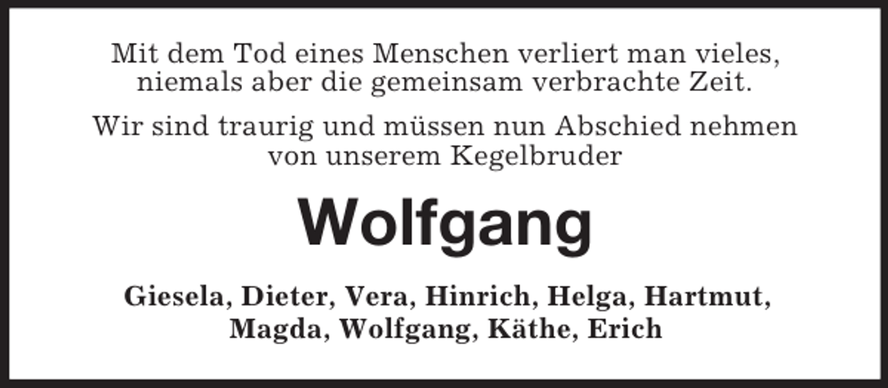 <p>Mit dem Tod eines Menschen verliert man vieles,<br />niemals aber die gemeinsam verbrachte Zeit.<br />Wir sind traurig und müssen nun Abschied nehmen<br />von unserem Kegelbruder</p><p>Wolfgang<br />Giesela, Dieter, Vera, Hinrich, Helga, Hartmut,<br />Magda, Wolfgang, Käthe, Erich</p>