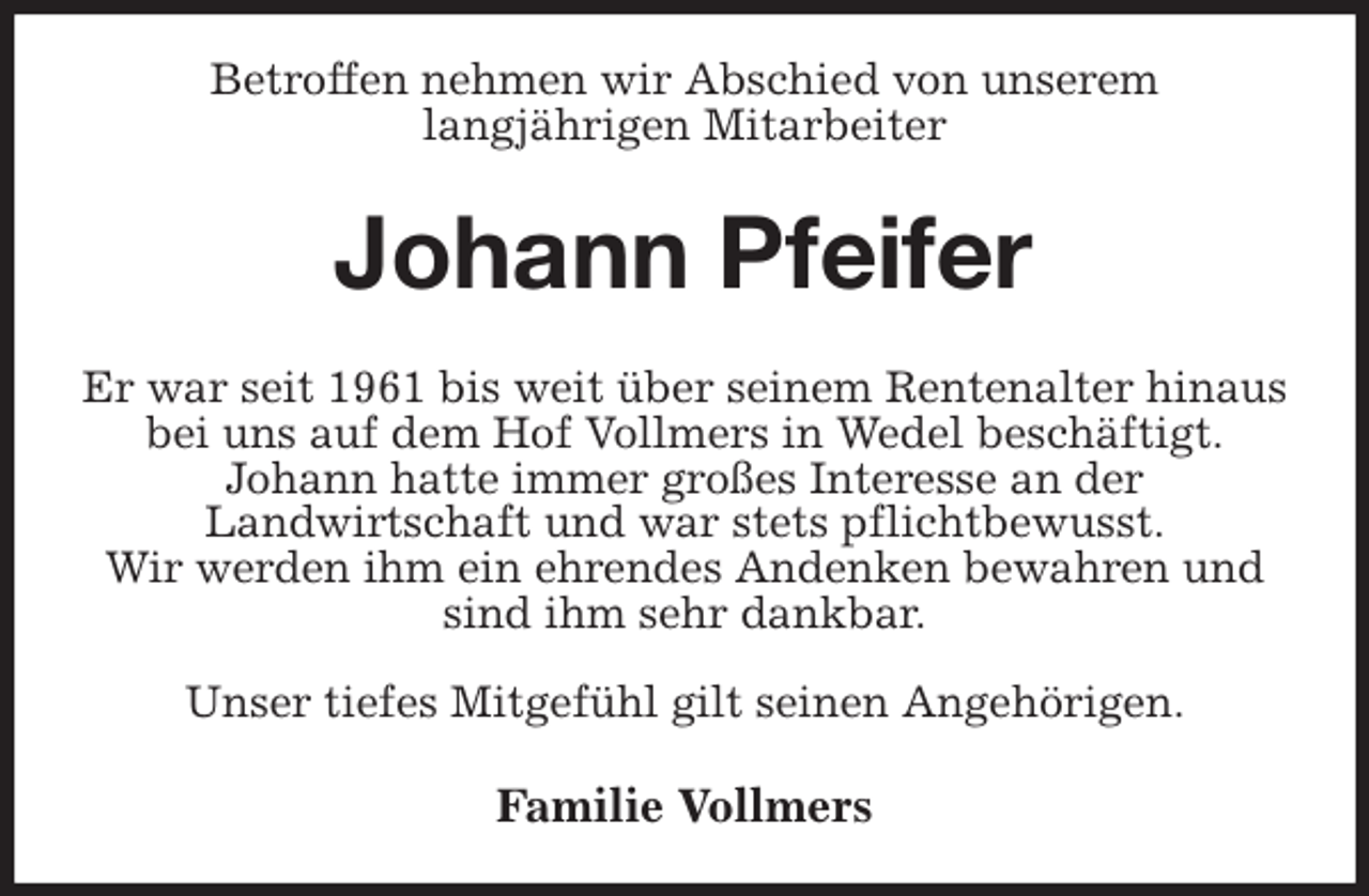 <p>Betroffen nehmen wir Abschied von unserem<br />langjährigen Mitarbeiter<br />Johann Pfeifer<br />Er war seit 1961 bis weit über seinem Rentenalter hinaus bei uns auf dem Hof Vollmers in Wedel beschäftigt.<br />Johann hatte immer großes Interesse an der<br />Landwirtschaft und war stets pflichtbewusst.<br />Wir werden ihm ein ehrendes Andenken bewahren und sind ihm sehr dankbar.</p><p>Unser tiefes Mitgefühl gilt seinen Angehörigen.<br />Familie Vollmers</p>