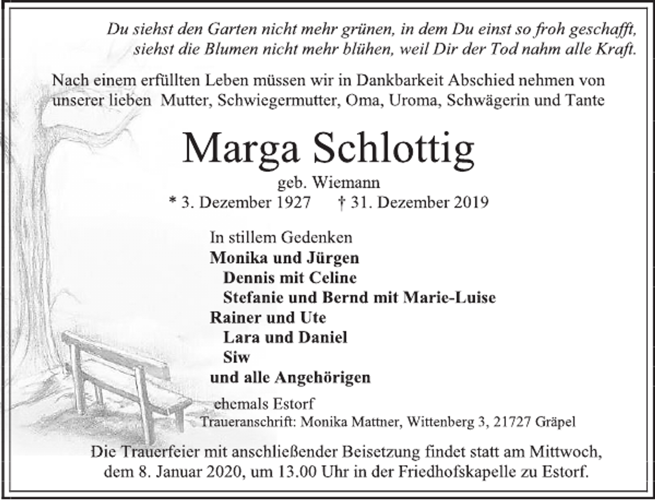 <p>Du siehst den Garten nicht mehr grünen, in dem Du einst so froh geschafft,<br />siehst die Blumen nicht mehr blühen, weil Dir der Tod nahm alle Kraft.<br />Nach einem erfüllten Leben müssen wir in Dankbarkeit Abschied nehmen von<br />unserer lieben Mutter, Schwiegermutter, Oma, Uroma, Schwägerin und Tante<br />Marga Schlottig<br />geb. Wiemann<br />* 3. Dezember 1927 † 31. Dezember 2019<br />In stillem Gedenken<br />Monika und Jürgen<br />Dennis mit Celine<br />Stefanie und Bernd mit Marie-Luise<br />Rainer und Ute<br />Lara und Daniel<br />Siw<br />und alle Angehörigen<br />ehemals Estorf<br />Traueranschrift: Monika Mattner, Wittenberg 3, 21727 Gräpel<br />Die Trauerfeier mit anschließender Beisetzung findet statt am Mittwoch,<br />dem 8. Januar 2020, um 13.00 Uhr in der Friedhofskapelle zu Estorf.</p>
