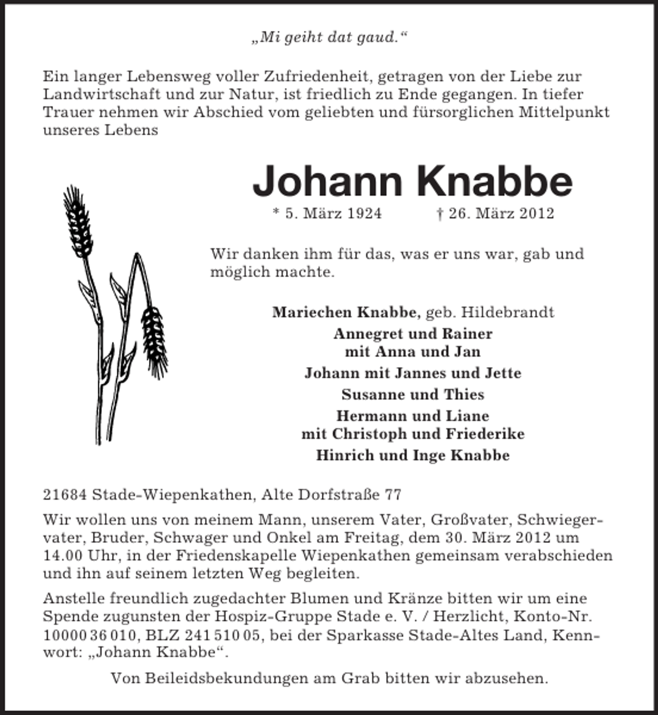 <p>„Mi geiht dat gaud.“<br />Ein langer Lebensweg voller Zufriedenheit, getragen von der Liebe zur<br />Landwirtschaft und zur Natur, ist friedlich zu Ende gegangen. In tiefer<br />Trauer nehmen wir Abschied vom geliebten und fürsorglichen Mittelpunkt<br />unseres Lebens</p><p>Johann Knabbe<br />* 5. März 1924</p><p>† 26. März 2012</p><p>Wir danken ihm für das, was er uns war, gab und<br />möglich machte.<br />Mariechen Knabbe, geb. Hildebrandt<br />Annegret und Rainer<br />mit Anna und Jan<br />Johann mit Jannes und Jette<br />Susanne und Thies<br />Hermann und Liane<br />mit Christoph und Friederike<br />Hinrich und Inge Knabbe<br />21684 Stade-Wiepenkathen, Alte Dorfstraße 77<br />Wir wollen uns von meinem Mann, unserem Vater, Großvater, Schwiegervater, Bruder, Schwager und Onkel am Freitag, dem 30. März 2012 um<br />14.00 Uhr, in der Friedenskapelle Wiepenkathen gemeinsam verabschieden<br />und ihn auf seinem letzten Weg begleiten.<br />Anstelle freundlich zugedachter Blumen und Kränze bitten wir um eine<br />Spende zugunsten der Hospiz-Gruppe Stade e. V. / Herzlicht, Konto-Nr.<br />10000 36 010, BLZ 241 515, bei der Sparkasse Stade-Altes Land, Kennwort: „Johann Knabbe“.<br />Von Beileidsbekundungen am Grab bitten wir abzusehen.</p>