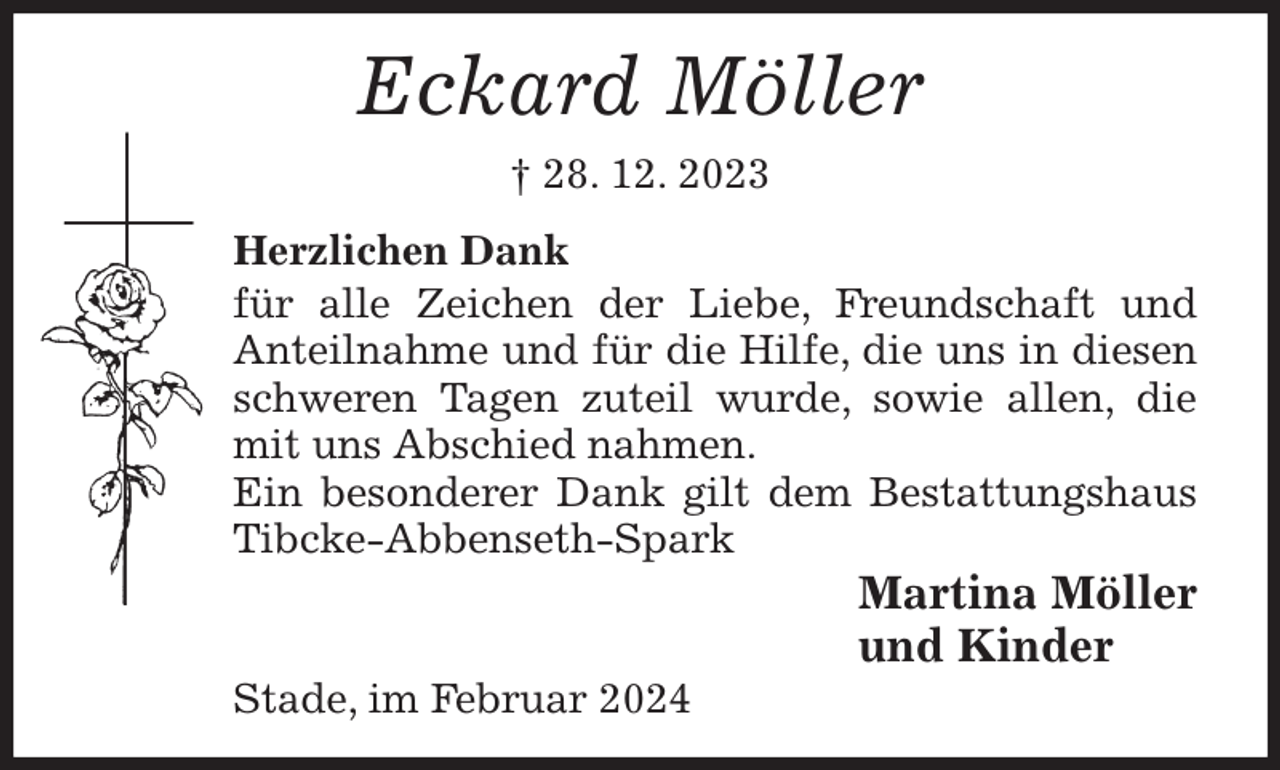 <p>Eckard Möller<br />† 28. 12. 2023<br />Herzlichen Dank<br />für alle Zeichen der Liebe, Freundschaft und Anteilnahme und für die Hilfe, die uns in diesen schweren Tagen zuteil wurde, sowie allen, die mit uns Abschied nahmen.<br />Ein besonderer Dank gilt dem Bestattungshaus Tibcke-Abbenseth-Spark<br />Martina Möller<br />und Kinder<br />Stade, im Februar 2024</p>