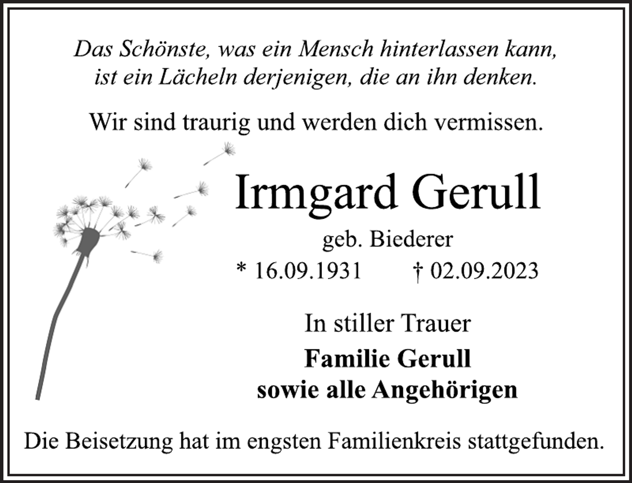 <p>Das Schönste, was ein Mensch hinterlassen kann,<br />ist ein Lächeln derjenigen, die an ihn denken.<br />Wir sind traurig und werden dich vermissen.<br />Irmgard Gerull<br />geb. Biederer<br />* 16.09.1931 † 02.09.2023<br />In stiller Trauer<br />Familie Gerull<br />sowie alle Angehörigen<br />Die Beisetzung hat im engsten Familienkreis stattgefunden.</p>