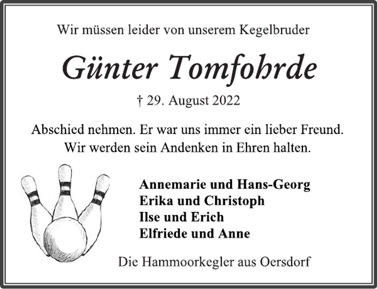 <p>Wir müssen leider von unserem Kegelbruder<br />Günter Tomfohrde<br />† 29. August 2022<br />Abschied nehmen. Er war uns immer ein lieber Freund.<br />Wir werden sein Andenken in Ehren halten.<br />Annemarie und Hans-Georg<br />Erika und Christoph<br />Ilse und Erich<br />Elfriede und Anne<br />Die Hammoorkegler aus Oersdorf</p>