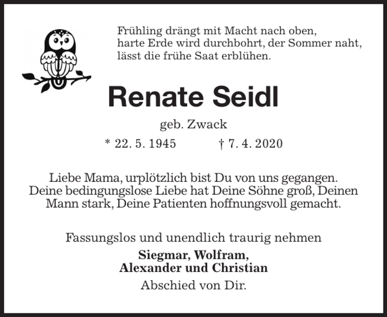 <p>Frühling drängt mit Macht nach oben,<br />harte Erde wird durchbohrt, der Sommer naht,<br />lässt die frühe Saat erblühen.<br />Renate Seidl<br />geb. Zwack<br />* 22. 5. 1945 † 7. 4. 2020<br />Liebe Mama, urplötzlich bist Du von uns gegangen.<br />Deine bedingungslose Liebe hat Deine Söhne groß, Deinen Mann stark, Deine Patienten hoffnungsvoll gemacht.<br />Fassungslos und unendlich traurig nehmen<br />Siegmar, Wolfram,<br />Alexander und Christian<br />Abschied von Dir.</p>