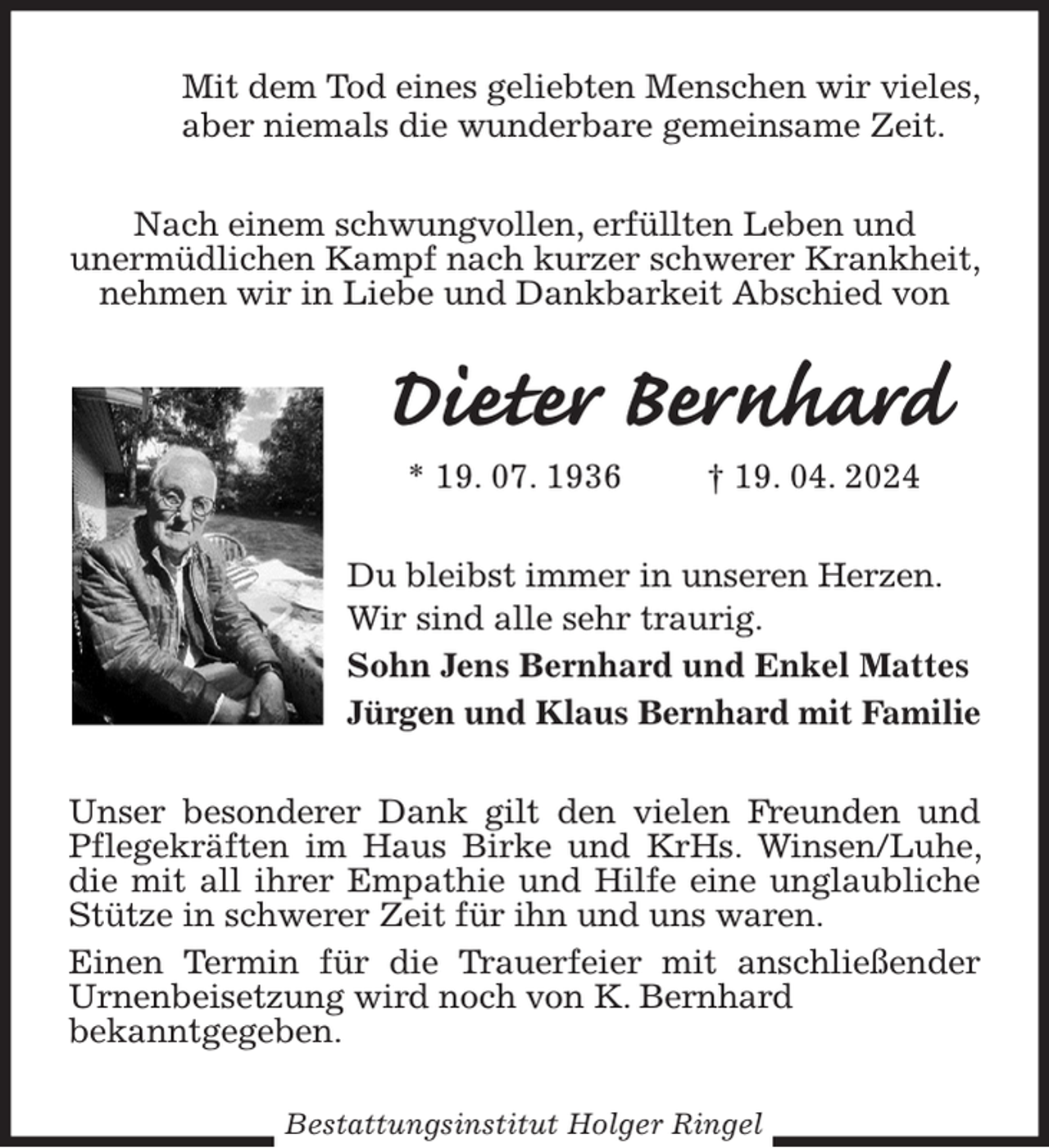 <p>Mit dem Tod eines geliebten Menschen wir vieles,<br />aber niemals die wunderbare gemeinsame Zeit.<br />Nach einem schwungvollen, erfüllten Leben und<br />unermüdlichen Kampf nach kurzer schwerer Krankheit, nehmen wir in Liebe und Dankbarkeit Abschied von<br />Dieter Bernhard<br />* 19. 07. 1936 † 19. 04. 2024<br />Du bleibst immer in unseren Herzen. Wir sind alle sehr traurig.<br />Sohn Jens Bernhard und Enkel Mattes<br />Jürgen und Klaus Bernhard mit Familie<br />Unser besonderer Dank gilt den vielen Freunden und Pflegekräften im Haus Birke und KrHs. Winsen/Luhe, die mit all ihrer Empathie und Hilfe eine unglaubliche Stütze in schwerer Zeit für ihn und uns waren.<br />Einen Termin für die Trauerfeier mit anschließender Urnenbeisetzung wird noch von K. Bernhard<br />bekanntgegeben.<br />Bestattungsinstitut Holger Ringel</p>