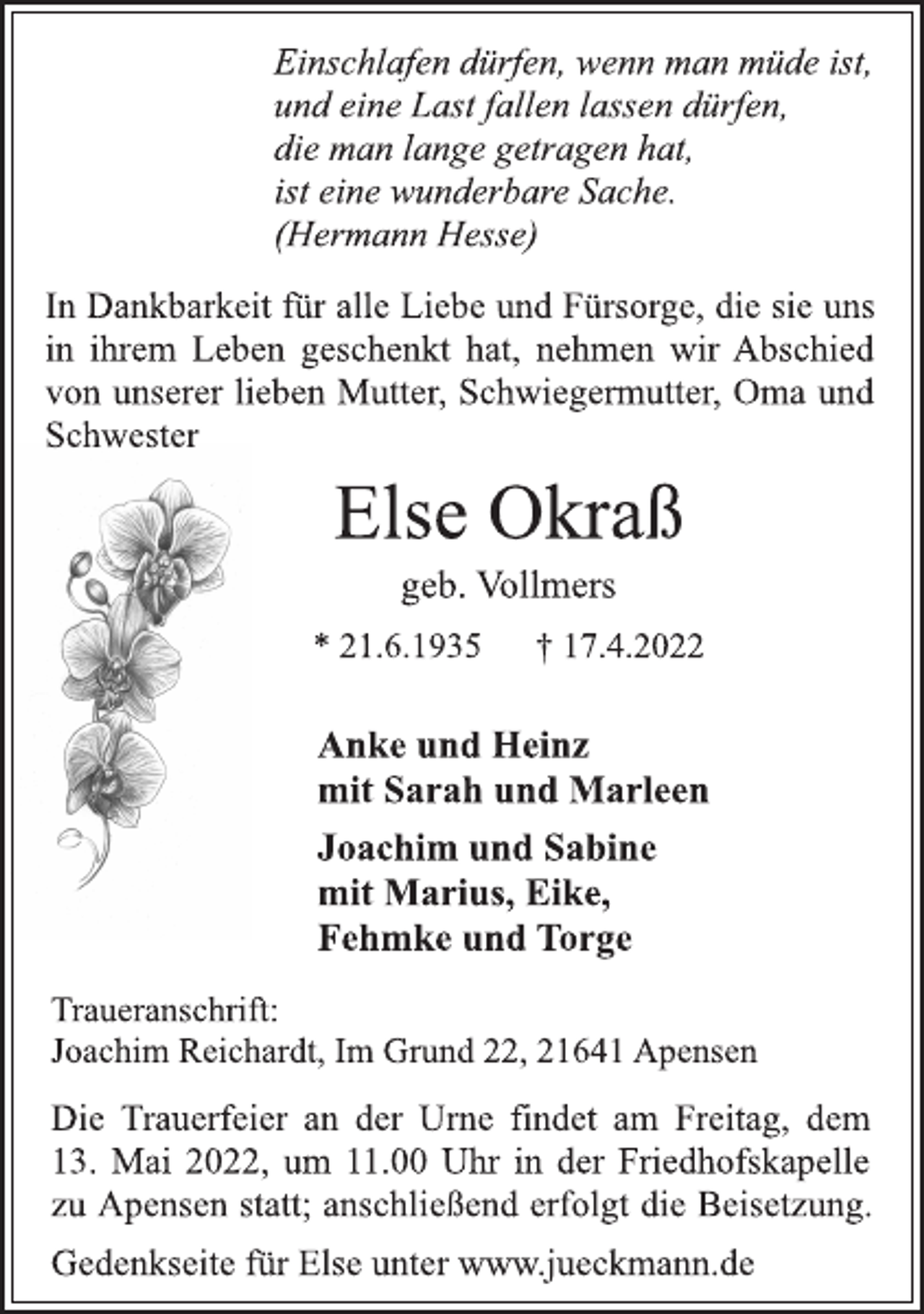 <p>Einschlafen dürfen, wenn man müde ist,<br />und eine Last fallen lassen dürfen,<br />die man lange getragen hat,<br />ist eine wunderbare Sache.<br />(Hermann Hesse)<br />In Dankbarkeit für alle Liebe und Fürsorge, die sie uns<br />in ihrem Leben geschenkt hat, nehmen wir Abschied<br />von unserer lieben Mutter, Schwiegermutter, Oma und<br />Schwester<br />Else Okraß<br />geb. Vollmers<br />* 21.6.1935 † 17.4.2022<br />Anke und Heinz<br />mit Sarah und Marleen<br />Joachim und Sabine<br />mit Marius, Eike,<br />Fehmke und Torge<br />Traueranschrift:<br />Joachim Reichardt, Im Grund 22, 21641 Apensen<br />Die Trauerfeier an der Urne findet am Freitag, dem<br />13. Mai 2022, um 11.00 Uhr in der Friedhofskapelle<br />zu Apensen statt; anschließend erfolgt die Beisetzung.<br />Gedenkseite für Else unter www.jueckmann.de</p>