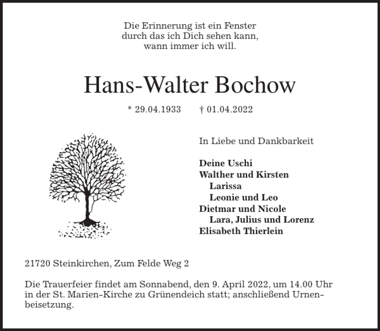 <p>Die Erinnerung ist ein Fenster<br />durch das ich Dich sehen kann,<br />wann immer ich will.<br />Hans-Walter Bochow</p>
<p>* 29.04.1933 † 01.04.2022<br />In Liebe und Dankbarkeit</p>
<p>Deine Uschi<br />Walther und Kirsten<br />Larissa<br />Leonie und Leo<br />Dietmar und Nicole<br />Lara, Julius und Lorenz<br />Elisabeth Thierlein<br />21720 Steinkirchen, Zum Felde Weg 2</p>
<p>Die Trauerfeier findet am Sonnabend, den 9. April 2022, um 14.00 Uhr<br />in der St. Marien-Kirche zu Grünendeich statt; anschließend Urnen-<br />beisetzung.</p>
