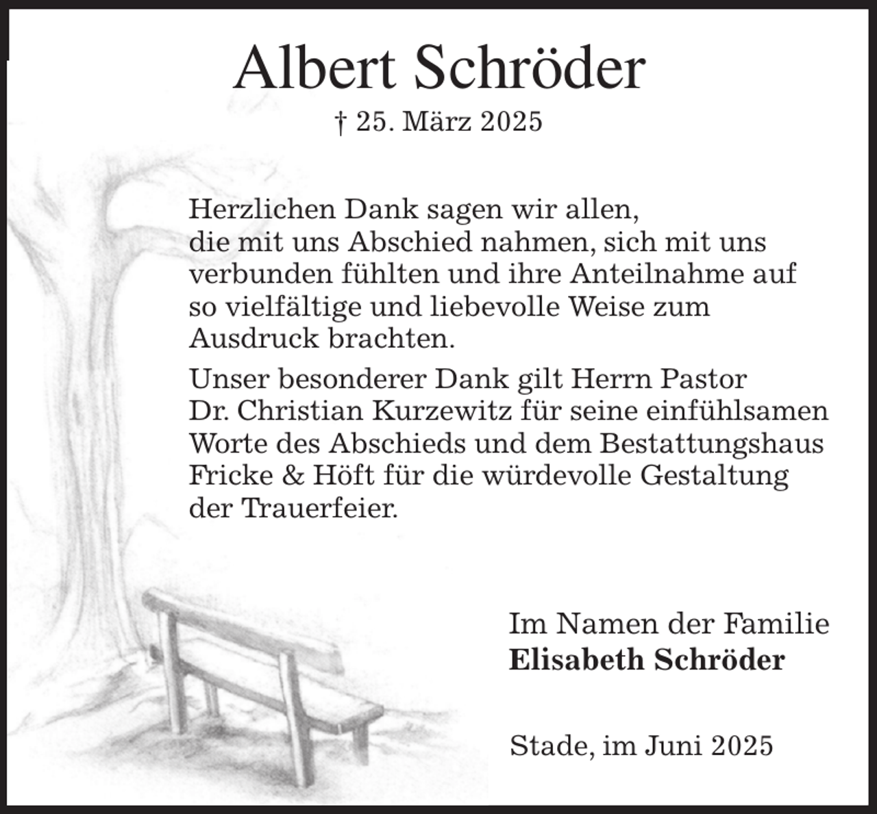 <p>Albert Schröder<br />† 25. März 2025<br />Herzlichen Dank sagen wir allen,<br />die mit uns Abschied nahmen, sich mit uns<br />verbunden fühlten und ihre Anteilnahme auf<br />so vielfältige und liebevolle Weise zum<br />Ausdruck brachten.<br />Unser besonderer Dank gilt Herrn Pastor<br />Dr. Christian Kurzewitz für seine einfühlsamen<br />Worte des Abschieds und dem Bestattungshaus<br />Fricke &amp; Höft für die würdevolle Gestaltung<br />der Trauerfeier.</p><p>Im Namen der Familie<br />Elisabeth Schröder<br />Stade, im Juni 2025</p>
