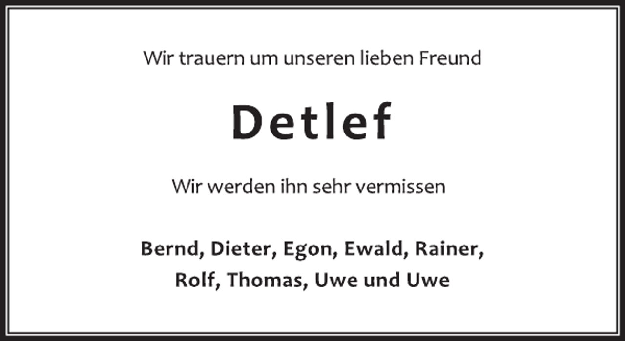 <p>Wir trauern um unseren lieben Freund<br />Detlef<br />Wir werden ihn sehr vermissen<br />Bernd, Dieter, Egon, Ewald, Rainer,<br />Rolf, Thomas, Uwe und Uwe</p>