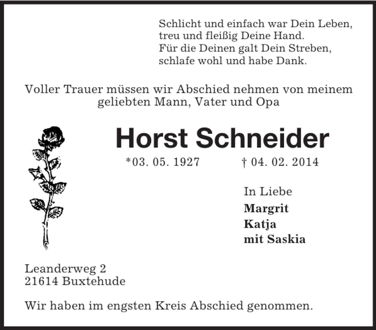 <p>Schlicht und einfach war Dein Leben,<br />treu und fleißig Deine Hand.<br />Für die Deinen galt Dein Streben,<br />schlafe wohl und habe Dank.<br />Voller Trauer müssen wir Abschied nehmen von meinem geliebten Mann, Vater und Opa<br />Horst Schneider<br />*03. 05. 1927 † 04. 02. 2014<br />In Liebe<br />Margrit<br />Katja<br />mit Saskia<br />Leanderweg 2<br />21614 Buxtehude</p><p>Wir haben im engsten Kreis Abschied genommen.</p>