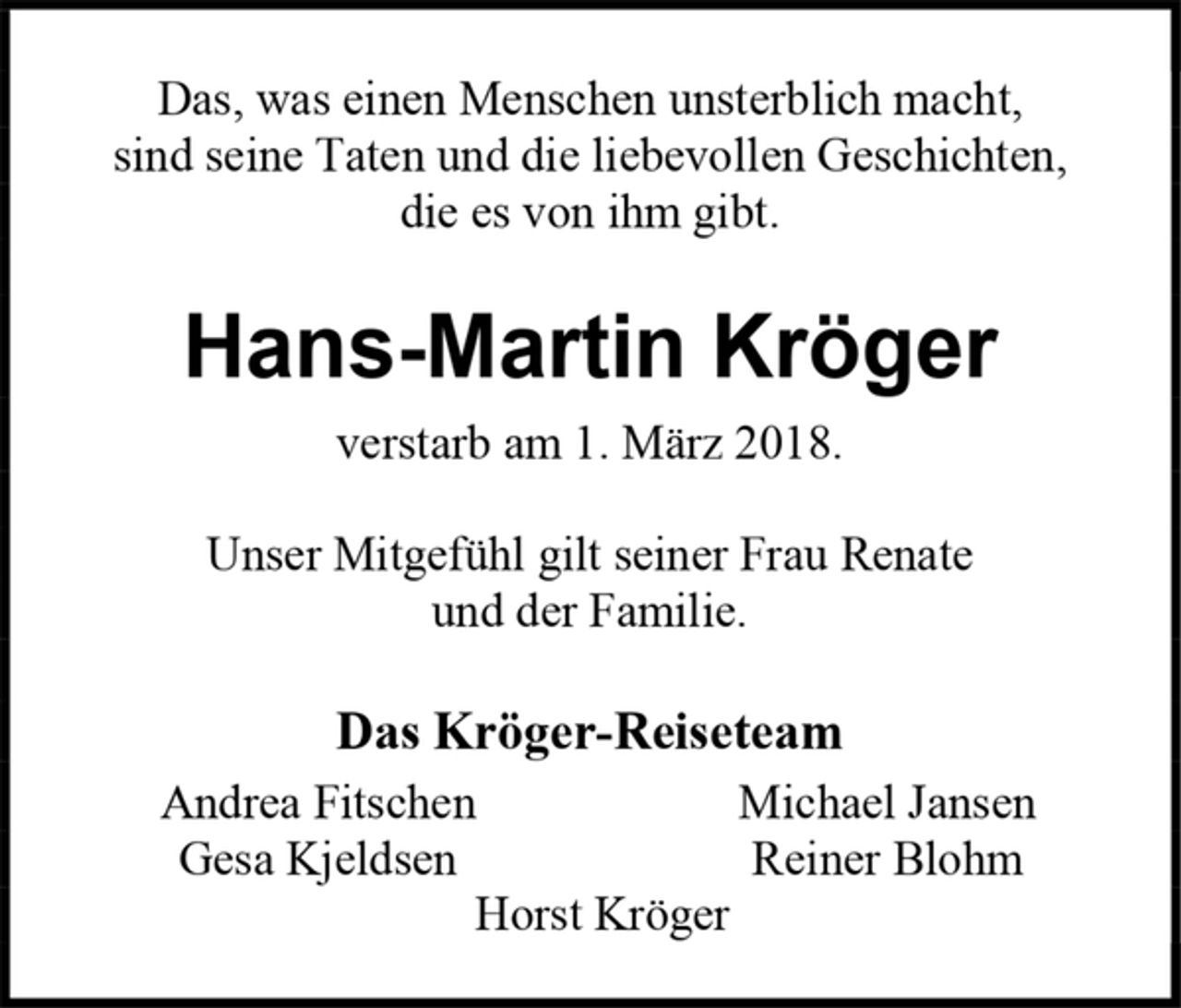 <p>Das, was einen Menschen unsterblich macht,<br />sind seine Taten und die liebevollen Geschichten,<br />die es von ihm gibt.<br />Hans-Martin Kröger<br />verstarb am 1. März 2018.<br />Unser Mitgefühl gilt seiner Frau Renate<br />und der Familie.<br />Das Kröger-Reiseteam<br />Andrea Fitschen Michael Jansen<br />Gesa Kjeldsen Reiner Blohm<br />Horst Kröger</p>
