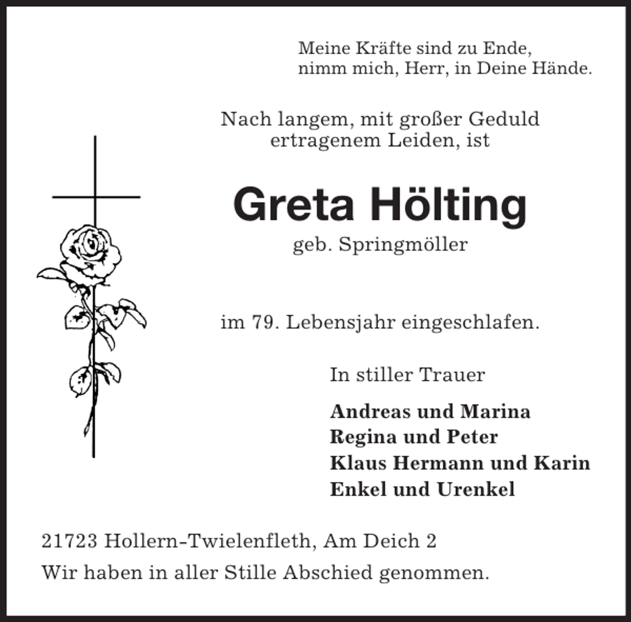 <p>Meine Kräfte sind zu Ende,<br />nimm mich, Herr, in Deine Hände.</p><p>Nach langem, mit großer Geduld<br />ertragenem Leiden, ist</p><p>Greta Hölting<br />geb. Springmöller</p><p>im 79. Lebensjahr eingeschlafen.<br />In stiller Trauer<br />Andreas und Marina<br />Regina und Peter<br />Klaus Hermann und Karin<br />Enkel und Urenkel<br />21723 Hollern-Twielenfleth, Am Deich 2<br />Wir haben in aller Stille Abschied genommen.</p>